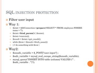SQL INJECTION PROTECTION
Filter user input
 Way 1:












$stmt = $dbConnection->prepare('SELECT * FROM employees WHERE
name = ?');
$stmt->bind_param('s', $name);
$stmt->execute();
$result = $stmt->get_result();
while ($row = $result->fetch_assoc())
{ // do something with $row }

Way2:
$unsafe_variable = $_POST["user-input"] ;
 $safe_variable = mysql_real_escape_string($unsafe_variable);
 mysql_query("INSERT INTO table (column) VALUES ('" .
$safe_variable . "')");


 