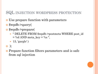 SQL INJECTION WORDPRESS PROTECTION
Use prepare function with parameters
 $wpdb->query(
 $wpdb->prepare(





" DELETE FROM $wpdb->postmeta WHERE post_id
= %d AND meta_key = %s ",
13, 'gargle' )

);
 Prepare function filters parameters and is safe
from sql injection


 