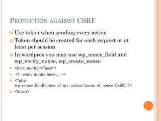 PROTECTION AGAINST CSRF
Use token when sending every action
 Token should be created for each request or at
least per session
 In wordpres you may use wp_nonce_field and
wp_verify_nonce, wp_create_nonce





<form method="post">
<!-- some inputs here ... -->



<?php
wp_nonce_field('name_of_my_action','name_of_nonce_field'); ?>



</form>

 