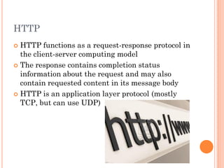 HTTP
HTTP functions as a request-response protocol in
the client-server computing model
 The response contains completion status
information about the request and may also
contain requested content in its message body
 HTTP is an application layer protocol (mostly
TCP, but can use UDP)


 