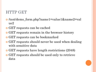 HTTP GET
/test/demo_form.php?name1=value1&name2=val
ue2
 GET requests can be cached
 GET requests remain in the browser history
 GET requests can be bookmarked
 GET requests should never be used when dealing
with sensitive data
 GET requests have length restrictions (2048)
 GET requests should be used only to retrieve
data


 