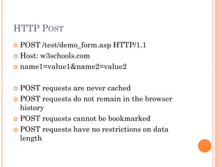 HTTP POST
POST /test/demo_form.asp HTTP/1.1
 Host: w3schools.com
 name1=value1&name2=value2


POST requests are never cached
 POST requests do not remain in the browser
history
 POST requests cannot be bookmarked
 POST requests have no restrictions on data
length


 