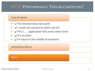 © SecurActive 2013 43 
HTTP PERFORMANCETROUBLESHOOTING? 
1/ The Intranet does not work! 
2/ I could not connect to John's server! 
3/ This f...... application fails every other time! 
4/ It is so slow! 
5/ I’m stuck in the middle of nowhere! 
Case Analysis 
Interactive Demo 
Q&A  