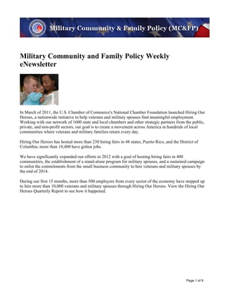 Image description. MC&FP banner image End of image description.




Military Community and Family Policy Weekly
eNewsletter
Image description. MC&FP Weekly Family Image End of image description.




In March of 2011, the U.S. Chamber of Commerce's National Chamber Foundation launched Hiring Our
Heroes, a nationwide initiative to help veterans and military spouses find meaningful employment.
Working with our network of 1600 state and local chambers and other strategic partners from the public,
private, and non-profit sectors, our goal is to create a movement across America in hundreds of local
communities where veterans and military families return every day.

Hiring Our Heroes has hosted more than 230 hiring fairs in 48 states, Puerto Rico, and the District of
Columbia; more than 10,400 have gotten jobs.

We have significantly expanded our efforts in 2012 with a goal of hosting hiring fairs in 400
communities, the establishment of a stand-alone program for military spouses, and a sustained campaign
to enlist the commitments from the small business community to hire veterans and military spouses by
the end of 2014.

During our first 15 months, more than 500 employers from every sector of the economy have stepped up
to hire more than 10,000 veterans and military spouses through Hiring Our Heroes. View the Hiring Our
Heroes Quarterly Report to see how it happened.




                                                                                               Page 1 of 9
 