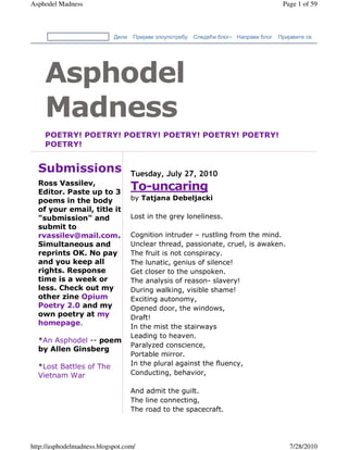 Asphodel Madness                                                                       Page 1 of 59



                            Дели   Пријави злоупотребу   Следећи блог» Направи блог   Пријавите се




    Asphodel
    Madness
    POETRY! POETRY! POETRY! POETRY! POETRY! POETRY!
    POETRY!


  Submissions                      Tuesday, July 27, 2010
  Ross Vassilev,
  Editor. Paste up to 3
                                   To-uncaring
  poems in the body                by Tatjana Debeljacki
  of your email, title it
  "submission" and                 Lost in the grey loneliness.
  submit to
  rvassilev@mail.com.              Cognition intruder – rustling from the mind.
  Simultaneous and                 Unclear thread, passionate, cruel, is awaken.
  reprints OK. No pay              The fruit is not conspiracy.
  and you keep all                 The lunatic, genius of silence!
  rights. Response                 Get closer to the unspoken.
  time is a week or                The analysis of reason- slavery!
  less. Check out my               During walking, visible shame!
  other zine Opium                 Exciting autonomy,
  Poetry 2.0 and my                Opened door, the windows,
  own poetry at my                 Draft!
  homepage.
                                   In the mist the stairways
                                   Leading to heaven.
  *An Asphodel -- poem
                                   Paralyzed conscience,
  by Allen Ginsberg
                                   Portable mirror.
  *Lost Battles of The             In the plural against the fluency,
  Vietnam War                      Conducting, behavior,

                                   And admit the guilt.
                                   The line connecting,
                                   The road to the spacecraft.




http://asphodelmadness.blogspot.com/                                                      7/28/2010
 