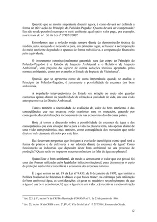 12
Questão que se mostra importante discutir agora, é como deverá ser definida a
forma de efetivação do Princípio do Poluidor-Pagador. Quanto deverá ser compensado?
Em não sendo possível recompor o meio ambiente, qual será o valor pago, por exemplo,
nos termos do art. 36 da Lei nº 9.985/2000?
Entendemos que a solução esteja sempre diante da demonstração técnica da
medida justa, adequada e necessária para, em primeiro lugar, se buscar a recomposição
do meio ambiente degradado e apensas de forma subsidiária, a compensação financeira
pelo equivalente.
O instrumento constitucionalmente garantido para dar corpo ao Princípio do
Poluidor-Pagador é o Estudo de Impacto Ambiental e o Relatório de Impacto
Ambiental7
, sem prejuízo do suporte de outras soluções técnicas apontadas pelas
normas ambientais, como por exemplo, o Estudo de Impacto de Vizinhança8
.
Questão que se apresenta como de suma importância quando se analisa o
Princípio do Poluidor-Pagador, é justamente a possibilidade de escassez dos bens
ambientais.
A regulação intervencionista do Estado em relação ao meio não guardar
contornos apenas diante da possibilidade de afetação à qualidade de vida, em uma visão
antropocentrista do Direito Ambiental.
Temos também a necessidade de avaliação do valor do bem ambiental e das
conseqüências que sua escassez pode ocasionar para os mercados, gerando por
conseguinte desestabilizações incomensuráveis nas economias dos diversos países.
Hoje já temos a discussão sobre a possibilidade de escassez da água e das
conseqüências que esta situação traria para a vida no planeta terra, não apenas diante de
uma visão antropocêntrica, mas também, como conseqüência dos mercados que serão
direta e indiretamente afetados por este fato.
Daí decorrem perguntas que instigam a evolução tecnológica como qual será a
forma de plantio e de cultivares a ser adotada diante da escassez de água? Como
funcionarão as industrias que depender deste bem ambiental no seu processo de
produção? Quais serão os impactos macroeconômicos da falta de água no planeta?
Quantificar o bem ambiental, de modo a demonstrar o valor que ele possui foi
uma das formas utilizadas pelo legislador infraconstitucional, para demonstrar o custo
da proteção ambiental e incentivar a economia dos recursos naturais.
É o que vemos no art. 19 da Lei nº 9.433, de 8 de janeiro de 1997, que institui a
Política Nacional de Recursos Hídricos e que busca trazer, na cobrança para utilização
do bem ambiental água, as considerações: a) gerar no usuário o reconhecimento de que
a água é um bem econômico, b) que a água tem um valor; c) incentivar a racionalização
7
Art. 225, § 1º, inciso IV da CRFB e Resolução CONAMA nº 1, de 23 de janeiro de 1986.
8
Art. 23, inciso IX da CRFB e arts. 2º, IV, 4º, VI e 36 da Lei nº 10.257/2001, Estatuto da Cidade.
 