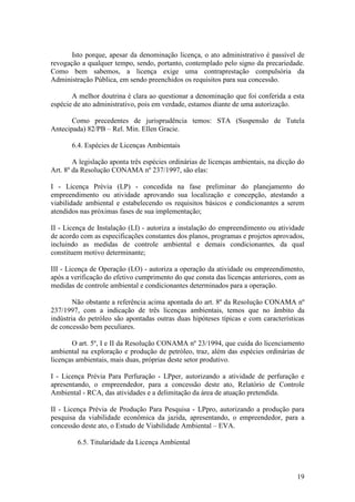 19
Isto porque, apesar da denominação licença, o ato administrativo é passível de
revogação a qualquer tempo, sendo, portanto, contemplado pelo signo da precariedade.
Como bem sabemos, a licença exige uma contraprestação compulsória da
Administração Pública, em sendo preenchidos os requisitos para sua concessão.
A melhor doutrina é clara ao questionar a denominação que foi conferida a esta
espécie de ato administrativo, pois em verdade, estamos diante de uma autorização.
Como precedentes de jurisprudência temos: STA (Suspensão de Tutela
Antecipada) 82/PB – Rel. Min. Ellen Gracie.
6.4. Espécies de Licenças Ambientais
A legislação aponta três espécies ordinárias de licenças ambientais, na dicção do
Art. 8º da Resolução CONAMA nº 237/1997, são elas:
I - Licença Prévia (LP) - concedida na fase preliminar do planejamento do
empreendimento ou atividade aprovando sua localização e concepção, atestando a
viabilidade ambiental e estabelecendo os requisitos básicos e condicionantes a serem
atendidos nas próximas fases de sua implementação;
II - Licença de Instalação (LI) - autoriza a instalação do empreendimento ou atividade
de acordo com as especificações constantes dos planos, programas e projetos aprovados,
incluindo as medidas de controle ambiental e demais condicionantes, da qual
constituem motivo determinante;
III - Licença de Operação (LO) - autoriza a operação da atividade ou empreendimento,
após a verificação do efetivo cumprimento do que consta das licenças anteriores, com as
medidas de controle ambiental e condicionantes determinados para a operação.
Não obstante a referência acima apontada do art. 8º da Resolução CONAMA nº
237/1997, com a indicação de três licenças ambientais, temos que no âmbito da
indústria do petróleo são apontadas outras duas hipóteses típicas e com características
de concessão bem peculiares.
O art. 5º, I e II da Resolução CONAMA nº 23/1994, que cuida do licenciamento
ambiental na exploração e produção de petróleo, traz, além das espécies ordinárias de
licenças ambientais, mais duas, próprias deste setor produtivo.
I - Licença Prévia Para Perfuração - LPper, autorizando a atividade de perfuração e
apresentando, o empreendedor, para a concessão deste ato, Relatório de Controle
Ambiental - RCA, das atividades e a delimitação da área de atuação pretendida.
II - Licença Prévia de Produção Para Pesquisa - LPpro, autorizando a produção para
pesquisa da viabilidade econômica da jazida, apresentando, o empreendedor, para a
concessão deste ato, o Estudo de Viabilidade Ambiental – EVA.
6.5. Titularidade da Licença Ambiental
 