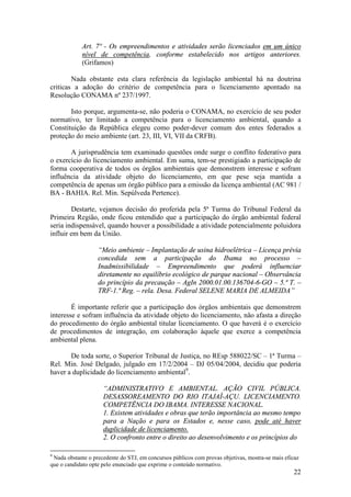 22
Art. 7º - Os empreendimentos e atividades serão licenciados em um único
nível de competência, conforme estabelecido nos artigos anteriores.
(Grifamos)
Nada obstante esta clara referência da legislação ambiental há na doutrina
criticas a adoção do critério de competência para o licenciamento apontado na
Resolução CONAMA nº 237/1997.
Isto porque, argumenta-se, não poderia o CONAMA, no exercício de seu poder
normativo, ter limitado a competência para o licenciamento ambiental, quando a
Constituição da República elegeu como poder-dever comum dos entes federados a
proteção do meio ambiente (art. 23, III, VI, VII da CRFB).
A jurisprudência tem examinado questões onde surge o conflito federativo para
o exercício do licenciamento ambiental. Em suma, tem-se prestigiado a participação de
forma cooperativa de todos os órgãos ambientais que demonstrem interesse e sofram
influência da atividade objeto do licenciamento, em que pese seja mantida a
competência de apenas um órgão público para a emissão da licença ambiental (AC 981 /
BA - BAHIA. Rel. Min. Sepúlveda Pertence).
Destarte, vejamos decisão do proferida pela 5ª Turma do Tribunal Federal da
Primeira Região, onde ficou entendido que a participação do órgão ambiental federal
seria indispensável, quando houver a possibilidade a atividade potencialmente poluidora
influir em bem da União.
“Meio ambiente – Implantação de usina hidroelétrica – Licença prévia
concedida sem a participação do Ibama no processo –
Inadmissibilidade – Empreendimento que poderá influenciar
diretamente no equilíbrio ecológico de parque nacional – Observância
do princípio da precaução – AgIn 2000.01.00.136704-6-GO – 5.ª T. –
TRF-1.ª Reg. – rela. Desa. Federal SELENE MARIA DE ALMEIDA”
É importante referir que a participação dos órgãos ambientais que demonstrem
interesse e sofram influência da atividade objeto do licenciamento, não afasta a direção
do procedimento do órgão ambiental titular licenciamento. O que haverá é o exercício
de procedimentos de integração, em colaboração àquele que exerce a competência
ambiental plena.
De toda sorte, o Superior Tribunal de Justiça, no REsp 588022/SC – 1ª Turma –
Rel. Min. José Delgado, julgado em 17/2/2004 – DJ 05/04/2004, decidiu que poderia
haver a duplicidade do licenciamento ambiental9
.
“ADMINISTRATIVO E AMBIENTAL. AÇÃO CIVIL PÚBLICA.
DESASSOREAMENTO DO RIO ITAJAÍ-AÇU. LICENCIAMENTO.
COMPETÊNCIA DO IBAMA. INTERESSE NACIONAL.
1. Existem atividades e obras que terão importância ao mesmo tempo
para a Nação e para os Estados e, nesse caso, pode até haver
duplicidade de licenciamento.
2. O confronto entre o direito ao desenvolvimento e os princípios do
9
Nada obstante o precedente do STJ, em concursos públicos com provas objetivas, mostra-se mais eficaz
que o candidato opte pelo enunciado que exprime o conteúdo normativo.
 