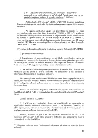 24
§ 1º - Os pedidos de licenciamento, sua renovação e a respectiva
concessão serão publicados no jornal oficial do Estado, bem como em um
periódico regional ou local de grande circulação.” (Grifamos)
As Resoluções CONAMA nº 6/1986 e nº 281/2001 trazem o modelo que
deve ser adotado para a publicação das informações concernentes ao licenciamento
ambiental.
As licenças ambientais devem ser concedidas ou negadas no prazo
máximo de 6 (seis) meses (art. 14 da Resolução CONAMA nº 237/1997), sendo que
em havendo solicitações de esclarecimento, o empreendedor deverá atendê-las em
no máximo 4 (quatro) meses (art. 15 da Resolução CONAMA nº 237/1997). O
prazo máximo para a concessão da licença ambiental é aumentado para 12 meses,
caso haja EIA/RIMA ou audiência pública, conforme dispõe o art. 14 da Resolução
CONAMA nº 237/1997.
6.9 . Estudo de Impacto Ambiental e Relatório de Impacto Ambiental (EIA/RIMA)
O que são estes instrumentos?
O licenciamento de empreendimentos ou atividades considerados efetiva ou
potencialmente causadores de significativa degradação ambiental, poderá ser precedido
da realização de Estudos de Impacto Ambiental e do respectivo Relatório de Impacto
Ambiental (EIA/RIMA), por exigência legal ou da autoridade ambiental.
O EIA/RIMA será avaliado pelo órgão ambiental licenciante, que à vista de seus
resultados poderá emitir a licença ambiental ou condicionar a sua validade à
observância de uma série de exigências técnicas10
.
Para aprovação dos resultados do EIA/RIMA e como forma de popularização do
debate, será realizada audiência pública, onde a comunidade que possa sofrer influência
da atividade potencialmente poluidora que estiver sendo licenciada terá a oportunidade
de se manifestar.
Trata-se de instrumento de política ambiental com previsão na Constituição da
República, art. 225, § 1º, IV e, cujos detalhes são apontados na Resolução CONAMA nº
01/86.
Quando realizar o EIA/RIMA?
O EIA/RIMA será obrigatória diante da possibilidade de ocorrência de
significativo impacto ambiental. Neste sentido, o art. 2º da Resolução CONAMA nº
01/86 aponta, exemplificativamente, um rol de atividades que, objetivamente, devem ter
seu licenciamento ambiental instruído pelo EIA/RIMA.
Todavia, esclareça-se que o rol de atividades apresentadas no art. 2º da
Resolução CONAMA nº 01/86 não é exaustivo, podendo o caso em concreto exigir a
realização do prévio EIA/RIMA.
10
Vulgarmente conhecidas como “condicionantes”. Geralmente são postas no verso das licenças
ambientais.
 