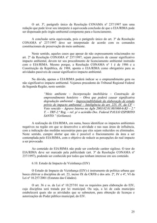 25
O art. 3º, parágrafo único da Resolução CONAMA nº 237/1997 tem uma
redação que pode levar seu interprete à equivocada conclusão de que o EIA/RIMA pode
ser dispensado pelo órgão ambiental competente para o licenciamento.
A conclusão seria equivocada, pois o parágrafo único do art. 3º da Resolução
CONAMA nº 237/1997 deve ser interpretado de acordo com os comandos
constitucionais de preservação do meio ambiente.
Neste sentido, aqueles casos que apesar de não expressamente relacionados no
art. 2º da Resolução CONAMA nº 237/1997, sejam passiveis de causar significativo
impacto ambiental, devem ter seu procedimento de licenciamento ambiental instruído
com o EIA/RIMA. Mesmo porque, a Resolução CONAMA nº 1 é de 1986 e a
Constituição da República, de 1988, aponta o EIA/RIMA como obrigatório para as
atividades passiveis de causar significativo impacto ambiental.
Na dúvida, apenas o EIA/RIMA poderá indicar se o empreendimento gera ou
não significativo impacto ambiental. Vejamos precedente do Tribunal Regional Federal
da Segunda Região, neste sentido:
“Meio ambiente – Incorporação imobiliária – Construção de
empreendimento hoteleiro – Obra que poderá causar significativa
degradação ambiental – Imprescindibilidade da elaboração de estudo
prévio de impacto ambiental – Inteligência do art. 225, IV, da CF –
Voto vencido – Agravo Interno no AgIn 2003.02.01.001060-6-RJ – 2.ª
T. – TRF-2.ª Reg. – rel. p/ o acórdão Des. Federal PAULO ESPIRITO
SANTO.” (Grifamos)
A realização do EIA/RIMA, em suma, busca identificar os impactos ambientais
negativos na região em que se desenvolve a atividade e nas suas áreas de influência,
com a indicação das medidas necessárias para que eles sejam reduzidos ou eliminados.
Neste sentido, cumpre alertar que não é possível o fracionamento da área a ser
contemplada pelo EIA/RIMA, com o objetivo de reduzir as percepções do real impacto
a ser provocado.
Ao conteúdo do EIA/RIMA não pode ser conferido caráter sigiloso. O teor do
EIA/RIMA deve ser marcado pela publicidade (art. 3º da Resolução CONAMA nº
237/1997), podendo ser conhecido por todos que tenham interesse em seu conteúdo.
6.10. Estudo de Impacto de Vizinhança (EIV)
O Estudo de Impacto de Vizinhança (EIV) é instrumento de política urbana que
busca efetivar a disciplina do art. 23, inciso IX da CRFB e dos arts. 2º, IV e 4º, VI da
Lei nº 10.257/2001 (Estatuto das Cidades).
O art. 36 e ss. da Lei nº 10.257/01 traz os requisitos para elaboração do EIV,
cuja disciplina será tratada por lei municipal. Ou seja, a lei de cada município
estabelecerá quais são as atividades que se submetem, para obtenção de licenças e
autorizações do Poder público municipal, do EIV.
 