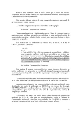 28
Como o meio ambiente é bem de todos, aquele que se utiliza dos recursos
naturais em proveito próprio e ainda, gera impactos ao meio ambiente, deve compensar
a coletividade pelos prejuízos causados.
Não se está a defender o direito de pagar para poluir, mas sim, a necessidade de
ser compensado o estrago causado.
As medidas compensatórias podem ser divididas em dois grupos:
a) Medidas Compensatórias Técnicas
Trata-se da efetivação do Princípio da Prevenção. Diante de eventuais impactos
ocasionados pela atividade potencialmente poluidora, o órgão ambiental exigirá do
empreendedor que adote a solução técnica possível para reduzir ou eliminar os danos
que possam ser gerados.
Esta medida tem seu fundamento de validade no § 3º do art. 10 da Lei nº
6.938/81, que abaixo é transcrito:
“Art. 10...
( ... )
§ 3º da Lei 6938/1981 - O órgão estadual do meio ambiente e o IBAMA,
este em caráter supletivo, poderão, se necessário e sem prejuízo das
penalidades pecuniárias cabíveis, determinar a redução das atividades
geradoras de poluição, para manter as emissões gasosas, os efluentes
líquidos e os resíduos sólidos dentro das condições e limites estipulados
no licenciamento concedido.” (Grifamos)
b) Medidas Compensatórias Financeiras
Esta espécie de medida compensatória tem gerado inúmeras discussões no
âmbito acadêmico, por representar na possibilidade de aquele que possui capacidade
financeira, pagar contrapartidas em razão dos impactos que sua atividade acarreta para o
meio ambiente.
Tal medida compensatória foi inserida no ordenamento jurídico por meio do art.
36 da Lei nº 9.985/2000, que foi regulamentado pelo art. 31 do Decreto nº 4340/2002.
Aqueles empreendimentos que causem significativo impacto ambiental, assim
identificados por meio da elaboração do EIA/RIMA, nos termos da Resolução
CONAMA nº 01/1986, deverão recolher, ao Fundo de Compensação Ambiental, valor
correspondente a pelo menos 0,5 do valor total do empreendimento, a título de
compensação ambiental.
A legislação não aponta um limite, sendo o valor mínimo da compensação
ambiental de 0,5% do valor total do empreendimento, vindo a Câmaras de
Compensação Ambiental, como base nos resultados do EIA/RIMA, a estipular o
percentual a ser pago, observado o limite mínimo anteriormente referido.
 