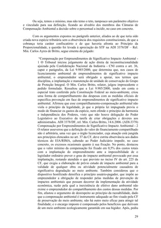 29
Ou seja, temos o mínimo, mas não temo o teto, tampouco um parâmetro objetivo
e vinculado para sua definição, ficando ao alvedrio dos membros das Câmaras de
Compensação Ambiental a decisão sobre o percentual a incidir, no caso em concreto.
Com os argumentos expostos no parágrafo anterior, aliados ao de que teria sido
criada nova espécie tributária sem a observância dos requisitos constitucionais, de que a
cobrança teria caráter confiscatório e de que haveria afronta ao Princípio da
Proporcionalidade, a questão foi levada à apreciação do STF na ADI 3378/DF – Rel.
Min. Carlos Ayres de Britto, segue ementa do julgado:
“Compensação por Empreendimentos de Significativo Impacto Ambiental -
1 O Tribunal iniciou julgamento de ação direta de inconstitucionalidade
ajuizada pela Confederação Nacional da Indústria - CNI contra o art. 36,
caput e parágrafos, da Lei 9.985/2000, que determina que, nos casos de
licenciamento ambiental de empreendimentos de significativo impacto
ambiental, o empreendedor será obrigado a apoiar, nos termos que
disciplina, a implantação e manutenção de unidade de conservação do Grupo
de Proteção Integral. O Min. Carlos Britto, relator, julgou improcedente o
pedido formulado. Ressaltou que a Lei 9.985/2000, tendo em conta o
especial trato conferido pela Constituição Federal ao meio-ambiente, criou
uma forma de compartilhamento das despesas com as medidas oficiais de
específica prevenção em face de empreendimentos de significativo impacto
ambiental. Afirmou que esse compartilhamento-compensação ambiental não
viola o princípio da legalidade, já que a própria lei impugnada previu o
modo de financiar os gastos da espécie, nem ofende o princípio da harmonia
e independência dos Poderes, visto que não houve delegação do Poder
Legislativo ao Executivo da tarefa de criar obrigações e deveres aos
administrados. ADI 3378/DF, rel. Min. Carlos Britto, 14.6.2006. (ADI-3378)
Compensação por Empreendimentos de Significativo Impacto Ambiental - 2
O relator asseverou que a definição do valor do financiamento compartilhado
não é arbitrária, uma vez que o órgão licenciador, cuja atuação está jungida
aos princípios elencados no art. 37 da CF, deve estrita observância aos dados
técnicos do EIA/RIMA, cabendo ao Poder Judiciário impedir, no caso
concreto, os excessos ocasionais quanto à sua fixação. No ponto, destacou
que o valor mínimo da compensação foi fixado em 0,5% dos custos totais
com a implantação do empreendimento ante a impossibilidade de o
legislador ordinário prever o grau do impacto ambiental provocado por essa
implantação, restando atendido o que previsto no inciso IV do art. 225 da
CF, que exigiu a elaboração de prévio estudo de impacto ambiental para a
validade de qualquer obra ou atividade potencialmente causadora de
significativa degradação ao meio ambiente. Também considerou que o
dispositivo hostilizado densifica o princípio usuário-pagador, que impõe ao
empreendedor a obrigação de responder pelas medidas de prevenção de
impactos ambientais que possam decorrer da implementação da atividade
econômica, razão pela qual a inexistência de efetivo dano ambiental não
exime o empreendedor do compartilhamento dos custos dessas medidas. Por
fim, afastou o argumento de desrespeito ao princípio da razoabilidade, dado
que a compensação ambiental é instrumento adequado ao fim visado pela CF
de preservação do meio ambiente; não há outro meio eficaz para atingir tal
finalidade; e o encargo imposto é compensado pelos benefícios que derivam
de um meio ambiente ecologicamente garantido em sua higidez. Após, pediu
 