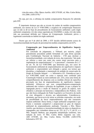 30
vista dos autos o Min. Marco Aurélio. ADI 3378/DF, rel. Min. Carlos Britto,
14.6.2006. (ADI-3378).”
Ou seja, por ora, a cobrança da medida compensatória financeira foi admitida
pelo STF.
É importante destacar que não se reveste do caráter de medida compensatória
ambiental, nos termos da Lei nº 9.985/2000, a exigência de compensação financeira
que: (i) não se dê no bojo do procedimento de licenciamento ambiental e pelo órgão
ambiental competente; (ii) não esteja suportada por EIA/RIMA e ainda, (iii) não tenha
tido seu percentual definido por Câmara de Compensação Ambiental, prévia e
legalmente constituída no âmbito do órgão ambiental.
Ocorre que em 9 de abril de 2008, o STF decidiu definitivamente acerca da
inconstitucionalidade da fixação do percentual da medida compensatória em 0,5%.
Compensação por Empreendimentos de Significativo Impacto
Ambiental – 3.
Em conclusão de julgamento, o Tribunal, por maioria, julgou
parcialmente procedente pedido formulado em ação direta ajuizada
pela Confederação Nacional da Indústria - CNI para declarar a
inconstitucionalidade, com redução de texto, das expressões “não pode
ser inferior a meio por cento dos custos totais previstos para a
implantação do empreendimento” e “o percentual”, constantes do § 1º
do art. 36, da Lei 9.985/2000, que determina que, nos casos de
licenciamento ambiental de empreendimentos de significativo impacto
ambiental, o empreendedor será obrigado a apoiar, nos termos que
disciplina, a implantação e manutenção de unidade de conservação do
Grupo de Proteção Integral — v. Informativo 431. Entendeu-se que a
Lei 9.985/2000, tendo em conta o especial trato conferido pela
Constituição Federal ao meio-ambiente (art. 225), criou uma forma de
compartilhamento das despesas com as medidas oficiais de específica
prevenção em face de empreendimentos de significativo impacto
ambiental. Afirmou-se que esse compartilhamento-compensação
ambiental não violaria o princípio da legalidade, já que a própria lei
impugnada previu o modo de financiar os gastos da espécie, nem
ofenderia o princípio da harmonia e independência dos Poderes, visto
que não houve delegação do Poder Legislativo ao Executivo da tarefa
de criar obrigações e deveres aos administrados. Considerou-se,
entretanto, que haver-se-ia de retirar as referidas expressões, em razão
da possibilidade de haver empreendimentos que não causassem
impacto ambiental. Dessa forma, o órgão ambiental competente é que
fixaria o montante compatível e proporcional ao grau de impacto
ambiental do empreendimento analisado. Vencidos o Min. Marco
Aurélio, que declarava a inconstitucionalidade de todos os dispositivos
impugnados, por vislumbrar ofensa ao art. 225, §§ 2º e 3º, da CF, e o
Min. Joaquim Barbosa, que propunha interpretação conforme, sem
redução de texto. O Min. Carlos Britto reajustou seu voto.
ADI 3378/DF, rel. Min. Carlos Britto, 9.4.2008. (ADI-3378)
Informativo STF 501
 