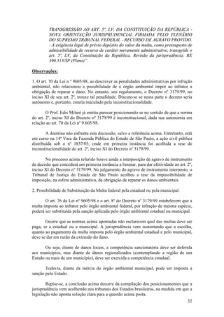 32
TRANSGRESSÃO AO ART. 5º, LV, DA CONSTITUIÇÃO DA REPÚBLICA -
NOVA ORIENTAÇÃO JURISPRUDENCIAL FIRMADA PELO PLENÁRIO
DO SUPREMO TRIBUNAL FEDERAL - RECURSO DE AGRAVO PROVIDO.
- A exigência legal de prévio depósito do valor da multa, como pressuposto de
admissibilidade de recurso de caráter meramente administrativo, transgride o
art. 5º, LV, da Constituição da República. Revisão da jurisprudência: RE
390.513/SP (Pleno)”.
Observações:
1. O art. 70 da Lei n º 9605/98, ao descrever as penalidades administrativas por infração
ambiental, não relacionou a possibilidade de o órgão ambiental impor ao infrator a
obrigação de reparar o dano. No entanto, seu regulamento, o Decreto nº 3179/99, no
inciso XI de seu art. 2º, trouxe tal penalidade. Discute-se se nesta parte o decreto seria
autônomo e, portanto, estaria maculado pela inconstitucionalidade.
O Prof. Edis Milaré já emitiu parecer posicionando-se no sentido de que a norma
do art. 2º, inciso XI do Decreto nº 3179/99 é inconstitucional, dada sua autonomia em
relação ao art. 70 da Lei nº 9.605/98.
A doutrina não enfrenta esta discussão, salvo a referência acima. Entretanto, está
em curso na 14ª Vara da Fazenda Pública do Estado de São Paulo, a ação civil pública
distribuída sob o nº 1837/03, onde em primeira instância foi acolhida a tese de
inconstitucionalidade do art. 2º, inciso XI do Decreto nº 3179/99.
No processo acima referido houve ainda a interposição de agravo de instrumento
de decisão que concederá em primeira instância a liminar, para dar efetividade ao art. 2º,
inciso XI do Decreto nº 3179/99. No julgamento do agravo de instrumento interposto, o
Tribunal de Justiça do Estado de São Paulo acolheu a tese da impossibilidade de
imposição, na esfera administrativa, da obrigação de reparar os danos ambientais.
2. Possibilidade de Substituição da Multa federal pela estadual ou pela municipal.
O art. 76 da Lei nº 9605/98 e o art. 8º do Decreto nº 3179/99 estabelecem que a
multa imposta ao infrator pelo órgão ambiental federal, por infração de mesma espécie,
poderá ser substituída pela sanção aplicada pelo órgão ambiental estadual ou municipal.
Ocorre que as normas acima apontadas não esclarecem qual das multas deve ser
paga, se a estadual ou a municipal. A jurisprudência vem sustentando que a escolha,
quanto ao pagamento da multa imposta pelo órgão ambiental estadual e pelo municipal,
deve se dar em razão da extensão do dano.
Ou seja, diante de danos locais, a competência sancionatória deve ser deferida
aos municípios, mas diante de danos regionalizados (contemplando a região de um
Estado ou mais de um município), deve ser exercida a competência estadual.
Todavia, diante da inércia do órgão ambiental municipal, pode ser imposta a
sanção pelo Estado.
Repise-se, a conclusão acima decorre da compilação dos posicionamentos que a
jurisprudência vem acolhendo nos tribunais dos Estados brasileiros, na medida em que a
legislação não aponta solução clara para a questão acima posta.
 