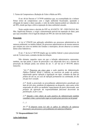 33
3. Termo de Compromisso e Redução do Valor a Multa em 90%.
O art. 60 do Decreto nº 3179/99 estabelece que, na eventualidade de o infrator
firmar termo de compromisso com o órgão ambiental fiscalizador, ajustando a
obrigação de reparar o dano causado, o valor da multa imposta poderá ser reduzido em
até 90%, desde que haja a efetiva reparação do dano ambiental causado.
Neste sentido temos a decisão do STF no AI 634274 / SP - SÃO PAULO, Rel.
Min. Sepúlveda Pertence, a exigir a demonstração pericial da reparação do dano, para
que seja concedido o favor legal da redução em 90% do valor da multa imposta.
Prescrição
A Lei nº 9784/99 tem aplicação subsidiária aos processos administrativos de
natureza ambiental, no âmbito federal. Os processos administrativos de mesma natureza
que estejam em curso no âmbito dos Estados e municípios, devem observar as normas
destes entes federativos.
O art. 1º da Lei nº 9873/99 dispõe que no âmbito federal o prazo prescricional
será de 5 (cinco) anos, contados da data da infração.
Não obstante, naqueles casos em que a infração administrativa representar,
também, um tipo penal, o prazo de prescrição a ser observado deve ser o mesmo de
prescrição da infração penal, nos termos do art. 1º, §2º da Lei nº 9873/99, abaixo
transcrito.
“Art. 1o
Prescreve em cinco anos a ação punitiva da Administração
Pública Federal, direta e indireta, no exercício do poder de polícia,
objetivando apurar infração à legislação em vigor, contados da data da
prática do ato ou, no caso de infração permanente ou continuada, do dia
em que tiver cessado.
§ 1o
Incide a prescrição no procedimento administrativo paralisado por
mais de três anos, pendente de julgamento ou despacho, cujos autos serão
arquivados de ofício ou mediante requerimento da parte interessada, sem
prejuízo da apuração da responsabilidade funcional decorrente da
paralisação, se for o caso.
§ 2o
Quando o fato objeto da ação punitiva da Administração também
constituir crime, a prescrição reger-se-á pelo prazo previsto na lei penal.
( ... )
Art. 5o
O disposto nesta Lei não se aplica às infrações de natureza
funcional e aos processos e procedimentos de natureza tributária.”
7.9 Responsabilidade Civil
Ações Individuais
 