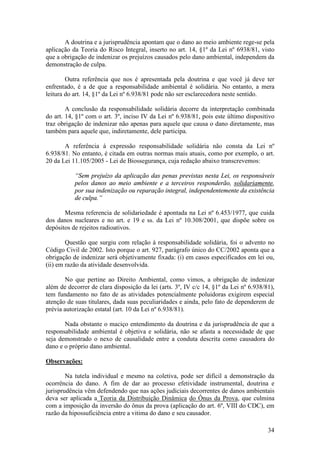 34
A doutrina e a jurisprudência apontam que o dano ao meio ambiente rege-se pela
aplicação da Teoria do Risco Integral, inserto no art. 14, §1º da Lei nº 6938/81, visto
que a obrigação de indenizar os prejuízos causados pelo dano ambiental, independem da
demonstração de culpa.
Outra referência que nos é apresentada pela doutrina e que você já deve ter
enfrentado, é a de que a responsabilidade ambiental é solidária. No entanto, a mera
leitura do art. 14, §1º da Lei nº 6.938/81 pode não ser esclarecedora neste sentido.
A conclusão da responsabilidade solidária decorre da interpretação combinada
do art. 14, §1º com o art. 3º, inciso IV da Lei nº 6.938/81, pois este último dispositivo
traz obrigação de indenizar não apenas para aquele que causa o dano diretamente, mas
também para aquele que, indiretamente, dele participa.
A referência à expressão responsabilidade solidária não consta da Lei nº
6.938/81. No entanto, é citada em outras normas mais atuais, como por exemplo, o art.
20 da Lei 11.105/2005 - Lei de Biossegurança, cuja redação abaixo transcrevemos:
“Sem prejuízo da aplicação das penas previstas nesta Lei, os responsáveis
pelos danos ao meio ambiente e a terceiros responderão, solidariamente,
por sua indenização ou reparação integral, independentemente da existência
de culpa.”
Mesma referencia de solidariedade é apontada na Lei nº 6.453/1977, que cuida
dos danos nucleares e no art. e 19 e ss. da Lei nº 10.308/2001, que dispõe sobre os
depósitos de rejeitos radioativos.
Questão que surgiu com relação à responsabilidade solidária, foi o advento no
Código Civil de 2002. Isto porque o art. 927, parágrafo único do CC/2002 aponta que a
obrigação de indenizar será objetivamente fixada: (i) em casos especificados em lei ou,
(ii) em razão da atividade desenvolvida.
No que pertine ao Direito Ambiental, como vimos, a obrigação de indenizar
além de decorrer de clara disposição da lei (arts. 3º, IV c/c 14, §1º da Lei nº 6.938/81),
tem fundamento no fato de as atividades potencialmente poluidoras exigirem especial
atenção de suas titulares, dada suas peculiaridades e ainda, pelo fato de dependerem de
prévia autorização estatal (art. 10 da Lei nº 6.938/81).
Nada obstante o maciço entendimento da doutrina e da jurisprudência de que a
responsabilidade ambiental é objetiva e solidária, não se afasta a necessidade de que
seja demonstrado o nexo de causalidade entre a conduta descrita como causadora do
dano e o próprio dano ambiental.
Observações:
Na tutela individual e mesmo na coletiva, pode ser difícil a demonstração da
ocorrência do dano. A fim de dar ao processo efetividade instrumental, doutrina e
jurisprudência vêm defendendo que nas ações judiciais decorrentes de danos ambientais
deva ser aplicada a Teoria da Distribuição Dinâmica do Ônus da Prova, que culmina
com a imposição da inversão do ônus da prova (aplicação do art. 6º, VIII do CDC), em
razão da hipossuficiência entre a vitima do dano e seu causador.
 