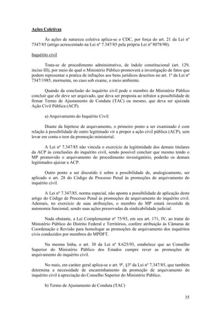 35
Ações Coletivas
Às ações de natureza coletiva aplica-se o CDC, por força do art. 21 da Lei nº
7347/85 (artigo acrescentado na Lei nº 7.347/85 pela própria Lei nº 8078/90).
Inquérito civil
Trata-se de procedimento administrativo, de índole constitucional (art. 129,
inciso III), por meio do qual o Ministério Público promoverá a investigação de fatos que
podem representar a pratica de infrações aos bens jurídicos descritos no art. 1º da Lei nº
7347/1985, mormente, no caso sob exame, o meio ambiente.
Quando da conclusão do inquérito civil pode o membro do Ministério Público
concluir que ele deve ser arquivado, que deva ser proposta ao infrator a possibilidade de
firmar Termo de Ajustamento de Conduta (TAC) ou mesmo, que deva ser ajuizada
Ação Civil Pública (ACP).
a) Arquivamento do Inquérito Civil:
Diante da hipótese de arquivamento, o primeiro ponto a ser examinado é com
relação à possibilidade de outro legitimado vir a propor a ação civil pública (ACP), sem
levar em conta o teor da promoção ministerial.
A Lei nº 7.347/85 não vincula o exercício da legitimidade dos demais titulares
da ACP às conclusões do inquérito civil, sendo possível concluir que mesmo tendo o
MP promovido o arquivamento do procedimento investigatório, poderão os demais
legitimados ajuizar a ACP.
Outro ponto a ser discutido é sobre a possibilidade de, analogicamente, ser
aplicado o art. 28 do Código de Processo Penal às promoções de arquivamento do
inquérito civil.
A Lei nº 7.347/85, norma especial, não aponta a possibilidade de aplicação deste
artigo do Código de Processo Penal às promoções de arquivamento do inquérito civil.
Ademais, no exercício de suas atribuições, o membro do MP estará investido de
autonomia funcional, sendo suas ações preservadas da sindicabilidade judicial.
Nada obstante, a Lei Complementar nº 75/93, em seu art. 171, IV, ao tratar do
Ministério Público do Distrito Federal e Territórios, confere atribuição às Câmaras de
Coordenação e Revisão para homologar as promoções de arquivamento dos inquéritos
civis conduzidos por membros do MPDFT.
Na mesma linha, o art. 30 da Lei nº 8.625/93, estabelece que ao Conselho
Superior do Ministério Público dos Estados cumpre rever as promoções de
arquivamento do inquérito civil.
No mais, em caráter geral aplica-se o art. 9º, §3º da Lei nº 7.347/85, que também
determina a necessidade de encaminhamento da promoção de arquivamento do
inquérito civil à apreciação do Conselho Superior do Ministério Público.
b) Termo de Ajustamento de Conduta (TAC)
 