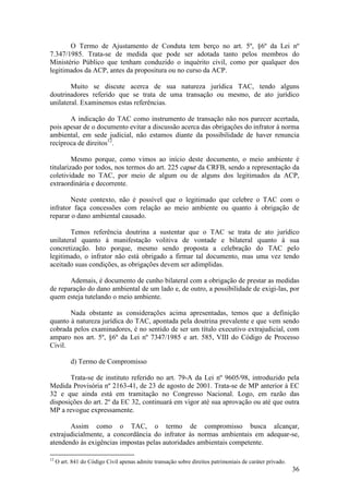 36
O Termo de Ajustamento de Conduta tem berço no art. 5º, §6º da Lei nº
7.347/1985. Trata-se de medida que pode ser adotada tanto pelos membros do
Ministério Público que tenham conduzido o inquérito civil, como por qualquer dos
legitimados da ACP, antes da propositura ou no curso da ACP.
Muito se discute acerca de sua natureza jurídica TAC, tendo alguns
doutrinadores referido que se trata de uma transação ou mesmo, de ato jurídico
unilateral. Examinemos estas referências.
A indicação do TAC como instrumento de transação não nos parecer acertada,
pois apesar de o documento evitar a discussão acerca das obrigações do infrator à norma
ambiental, em sede judicial, não estamos diante da possibilidade de haver renuncia
recíproca de direitos12
.
Mesmo porque, como vimos ao início deste documento, o meio ambiente é
titularizado por todos, nos termos do art. 225 caput da CRFB, sendo a representação da
coletividade no TAC, por meio de algum ou de alguns dos legitimados da ACP,
extraordinária e decorrente.
Neste contexto, não é possível que o legitimado que celebre o TAC com o
infrator faça concessões com relação ao meio ambiente ou quanto à obrigação de
reparar o dano ambiental causado.
Temos referência doutrina a sustentar que o TAC se trata de ato jurídico
unilateral quanto à manifestação volitiva de vontade e bilateral quanto à sua
concretização. Isto porque, mesmo sendo proposta a celebração do TAC pelo
legitimado, o infrator não está obrigado a firmar tal documento, mas uma vez tendo
aceitado suas condições, as obrigações devem ser adimplidas.
Ademais, é documento de cunho bilateral com a obrigação de prestar as medidas
de reparação do dano ambiental de um lado e, de outro, a possibilidade de exigi-las, por
quem esteja tutelando o meio ambiente.
Nada obstante as considerações acima apresentadas, temos que a definição
quanto à natureza jurídica do TAC, apontada pela doutrina prevalente e que vem sendo
cobrada pelos examinadores, é no sentido de ser um título executivo extrajudicial, com
amparo nos art. 5º, §6º da Lei nº 7347/1985 e art. 585, VIII do Código de Processo
Civil.
d) Termo de Compromisso
Trata-se de instituto referido no art. 79-A da Lei nº 9605/98, introduzido pela
Medida Provisória nº 2163-41, de 23 de agosto de 2001. Trata-se de MP anterior à EC
32 e que ainda está em tramitação no Congresso Nacional. Logo, em razão das
disposições do art. 2º da EC 32, continuará em vigor até sua aprovação ou até que outra
MP a revogue expressamente.
Assim como o TAC, o termo de compromisso busca alcançar,
extrajudicialmente, a concordância do infrator às normas ambientais em adequar-se,
atendendo às exigências impostas pelas autoridades ambientais competente.
12
O art. 841 do Código Civil apenas admite transação sobre direitos patrimoniais de caráter privado.
 