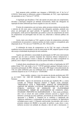 37
Será proposto pelas entidades que integram o SISNAMA (art. 6º da Lei nº
6.938/81). Neste ponto se diferencia, quanto à titularidade, do TAC, cujos legitimados
são apontados no art. 5º da Lei nº 7.347/85.
A legislação que disciplina o TAC não aponta um prazo para seu cumprimento,
devendo o interregno temporal ser definido tecnicamente, diante das obrigações de
reparação do dano ambiental que forem exigidas no caso em concreto.
O termo de compromisso, por seu turno, adota um prazo mínimo de noventa dias
e máximo de três anos, para o cumprimento das obrigações ajustadas, podendo este
prazo ser prorrogado por igual período. O legislador não limitou o número de
prorrogações, sendo possível depreender que poderá o prazo de cumprimento do termo
de compromisso ser prorrogado mais de uma vez, observado o interesse público em
tutela.
Assim, tanto com relação ao TAC, quanto ao termo de compromisso, prevalece
o entendimento de possuírem a natureza jurídica de título executivo extrajudicial, pela
disposição do art. 79-A da Lei nº 9.605/98 e art. 585, VIII do CPC.
A celebração do termo de compromisso ou do TAC faz surgir a discussão
acadêmica acerca da necessidade ou não de intervenção do MP, naqueles ajustes em que
não exerça a titularidade da proteção do meio ambiente.
Aqueles que defendem a necessidade de participação do MP como interveniente
sustentam que ele seria o protetor originário dos interesses difusos indisponíveis e
ainda, que sua participação evitaria a adoção de medidas de ordem extrajudicial ou
judicial, com o objetivo de questionar o teor dos ajustes firmados no documento.
A adoção deste entendimento não se justifica, pois todos os legitimados da ACP
podem firmar TAC, não tendo a Lei nº 7.347/85 apontado qualquer limitação (como a
necessária participação do MP). Ademais, não pode o MP alegar o desconhecimento do
TAC de cunho ambiental, pois sua celebração deve ser objeto de ampla publicidade,
conforme disposto no art. 4º, IV da Lei n º 10.650/2003.
Neste sentido, vejamos o teor da ementa da decisão proferida pelo STF
no AI 514015 / RJ - RIO DE JANEIRO, tendo como Relator o Min. Sepúlveda
Pertence:
DECISÃO : Agravo de instrumento de decisão que inadmitiu RE, a, contra
acórdão do Tribunal Regional Federal 2ª Região assim ementado:
"PROCESSUAL CIVIL E TRIBUTÁRIO. AGRAVO DE INSTRUMENTO.
LIMINAR EM MEDIDA CAUTELAR PREPARATÓRIA DE AÇÃO CIVIL
PÚBLICA. LICENÇAS DE OPERAÇÃO DE PLATAFORMAS
PETROLÍFERAS. TERMO DE AJUSTAMENTO DE CONDUTA (TAC).
NULIDADE. PRINCÍPIO DA RAZOABILIDADE. 1. Num exame preliminar,
não é de se extrair dos autos nenhum elemento concreto a sugerir risco
iminente à proteção do meio ambiente, proveniente do termo firmado entre a
Agravante e o IBAMA. 2. Tentativa de se viabilizar a adequação das
exigências ambientais à continuidade do processo produtivo, de importância
estratégica para o país. 3. Cláusula controvertida, em princípio, não revela a
pretensa renúncia do IBAMA a seu poder de polícia, o que, fosse o caso,
militaria em favor da nulidade da cláusula e não de todo o instrumento. 4.
 