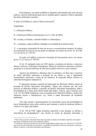 39
Nesta hipótese, em sendo acolhidas as alegações apresentadas pelo autor da ação
judicial, a perícia determinará quais são as medidas aptas a suportar a efetiva reparação
dos danos ambientais causados.
f) Ação Civil Pública (e Ações Coletivas em Geral)13
Legitimados:
I - o Ministério Público;
II - a Defensoria Pública (incluída pela Lei nº 11.448, de 2007);
III - a União, os Estados, o Distrito Federal e os Municípios;
IV - a autarquia, empresa pública, fundação ou sociedade de economia mista;
V - a associação constituídas há mais de um ano e com pertinência temática. O critério
da constituição há mais de um ano pode ser afastado, nos termos do art.82, §1º do CDC
e 5º, §4º da Lei nº 7.347/85.
Na ação civil pública é possível a formação de litisconsórcio ativo, nos termos
do art. 5º, § 5º da Lei nº 7347/85.
O Art. 81, parágrafo único do CDC aponta a existência de direitos e interesses
difusos, coletivos e individuais homogêneos. Diante da referência a interesses e direitos,
questiona-se se haveria diferença de relevância jurídica entre um e outro instituto.
Aqueles que defendem a diferença entre os institutos, vai dizer que o exercício
de tutela individual representa a proteção de um direito e, que a legitimação
extraordinária representa a tutela de um interesse, de expressão difusa, coletiva ou
individual homogênea indisponível.
É importante abordar a questão da legitimação do Ministério Público diante da
proteção de direitos individuais homogêneos. Alguns irão sustentar que não seria
possível ao Ministério Público a proteção de direitos individuais homogêneos, dada a
possibilidade de o titular deste direito poder dele dispor. Todavia, cabe a reflexão, pois
o art. 127 da CRFB estabeleceu como incumbência do Ministério Público a defesa dos
interesses sociais e indisponíveis, v.g., lesões à saúde decorrentes de incidentes
ambientais.
Tem sido comum o questionamento do examinador acerca da possibilidade de
haver litispendência entre ações coletivas que busquem a tutela de interesses difusos e
coletivos e as ações individuais.
O art. 104 do CDC impõe disciplina especifica a esta situação, ao afirmar a
inexistência de litispendência14
, mas faculta ao titular da demanda individual, a
13
Não se busca exaurir a discussão deste tema, que pode ser objeto de disciplina especifica, mas apenas
apresentar as linhas gerais da tutela ambiental coletiva.
14
A doutrina é clara ao sustentar que não haveria litispendência mesmo que o art. 104 da Lei nº 8.078/90
não trouxesse esta referência, pois as partes e os pedidos das demandas coletivas de proteção a interesses
difusos e coletivos e das ações individuais são diferentes.
 