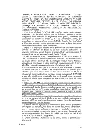 46
“HABEAS CORPUS. CRIME AMBIENTAL. COMPETÊNCIA. JUSTIÇA
FEDERAL. NECESSIDADE DE DEMONSTRAÇÃO DE INTERESSE
DIRETO DA UNIÃO. APA DO ANHATOMIRIM. DECRETO Nº 528/92.
CRIME PRATICADO PRÓXIMO À APA. NORMAS DO CONAMA.
FISCALIZAÇÃO PELO IBAMA. FALTA DE INTERESSE DIRETO DA
AUTARQUIA. COMPETÊNCIA DA JUSTIÇA ESTADUAL. ANULAÇÃO
DO PROCESSO. PRESCRIÇÃO. EXTINÇÃO DA PUNIBILIDADE.
ORDEM CONCEDIDA.
1. A partir da edição da Lei nº 9.605/98, os delitos contra o meio ambiente
passaram a ter disciplina própria, não se definindo, contudo, a Justiça
competente para conhecer das respectivas ações penais, certamente em
decorrência do contido nos artigos 23 e 24 da Constituição Federal, que
estabelecem ser da competência comum da União, Estados, Distrito Federal
e Municípios proteger o meio ambiente, preservando a fauna, bem como
legislar concorrentemente sobre essa matéria.
2. Impõe-se a verificação de ser o delito praticado em detrimento de bens,
serviços ou interesse da União ou de suas entidades autárquicas ou
empresas públicas, a teor do disposto no artigo 109, IV, da Carta Magna, de
forma a firmar ou não a competência da Justiça Federal.
3. A APA do Anhatomirim foi criada pelo Decreto nº 528, de 20 de maio de
1992, evidenciando o interesse federal que a envolve, não havendo dúvida
de que, se estivesse dentro da APA a construção, seria da Justiça Federal a
competência para julgar o crime ambiental, independentemente de ser o
IBAMA o responsável pela administração e fiscalização da área.
4. A proximidade da APA, por si só, não serve para determinar o interesse
da União, visto que o Decreto nº 99.274/90 estabelece tão-somente que a
atividade que possa causar dano na área situada num raio de 10 km da
Unidade de Conservação ficará sujeita às normas editadas pelo CONAMA,
o que não significa que a referida área será tratada como a própria
Unidade de Conservação, tampouco que haverá interesse direto da União
sobre ela.
5. O fato de o IBAMA ser responsável pela administração e a fiscalização
da APA, conforme entendimento desta Corte Superior, não atrai, por si só, a
competência da Justiça Federal, notadamente no caso, em que a edificação
foi erguida fora da APA, sendo cancelado o enunciado nº 91/STJ, que
dispunha que "compete à Justiça Federal processar e julgar os crimes
praticados contra a fauna".
6. Não sendo o crime de que aqui se trata praticado em detrimento de bens,
serviços ou interesse direto da União ou de suas entidades autárquicas ou
empresas públicas, inexiste razão para que a respectiva ação penal tivesse
tramitado perante a Justiça Federal.
7. Restando anulado o processo, e considerando que a sanção que venha a
ser imposta ao paciente, pelo delito em exame, não poderá ultrapassar 1
ano e 4 meses, sanção aplicada na sentença ora anulada, constata-se ter
ocorrido a prescrição da pretensão punitiva, em razão do decurso de mais
de quatro anos desde a data do fato, 3/12/1998, com base no art. 109, V, c/c
o art. 110, § 1º, os dois do Código Penal.
8. Ordem concedida, declarando-se, de ofício, extinta a punibilidade.”
(Grifamos)
E ainda,
 
