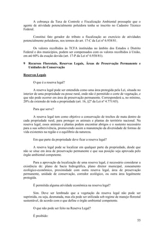 55
A cobrança da Taxa de Controle e Fiscalização Ambiental pressupõe que o
agente de atividade potencialmente poluidora tenha se inscrito no Cadastro Técnico
Federal.
Constitui fato gerador do tributo a fiscalização ao exercício de atividades
potencialmente poluidoras, nos termos do art. 17-C da Lei nº 6.938/81.
Os valores recolhidos às TCFA instituídas no âmbito dos Estados e Distrito
Federal e dos municípios, podem ser compensados com os valores recolhidos à União,
em até 60% da exação devida (art. 17-P da Lei nº 6.938/81).
9 Recursos Florestais, Reservas Legais, Áreas de Preservação Permanente e
Unidades de Conservação
Reservas Legais
O que é a reserva legal?
A reserva legal pode ser entendida como uma área protegida pela Lei, situada no
interior de uma propriedade ou posse rural, onde não é permitido o corte de vegetação, e
que não pode ocorrer em área de preservação permanente. Corresponderá a, no mínimo,
20% da extensão de toda a propriedade (art. 16, §2º da Lei nº 4.771/65).
Para que serve?
A reserva legal tem como objetivo a conservação de trechos de mata dentro de
cada propriedade rural, para proteger os animais e plantas do território nacional. Na
reserva legal, esses animais e plantas podem encontrar abrigos e o sustento necessário
para a sua sobrevivência, promovendo assim a manutenção da diversidade de formas de
vida existentes na região e o equilíbrio da natureza.
Em que parte da propriedade deve ficar a reserva legal?
A reserva legal pode se localizar em qualquer parte da propriedade, desde que
não se situe em área de preservação permanente e que sua posição seja aprovada pelo
órgão ambiental competente.
Para a aprovação da localização de uma reserva legal, é necessário considerar a
existência de: plano de bacia hidrográfica, plano diretor municipal, zoneamento
ecológico-econômico, proximidade com outra reserva legal, área de preservação
permanente, unidade de conservação, corredor ecológico, ou outra área legalmente
protegida.
É permitida alguma atividade econômica na reserva legal?
Sim. Deve ser lembrado que a vegetação da reserva legal não pode ser
suprimida, ou seja, desmatada, mas ela pode ser utilizada sob regime de manejo florestal
sustentável, de acordo com o que define o órgão ambiental competente.
O que não pode ser feito na Reserva Legal?
É proibido:
 