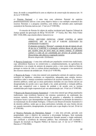 60
áreas, de modo a compatibilizá-lo com os objetivos de conservação da natureza (art. 16
da Lei nº 9.985/00);
c) Floresta Nacional - é uma área com cobertura florestal de espécies
predominantemente nativas e tem como objetivo básico o uso múltiplo sustentável dos
recursos florestais e a pesquisa científica, com ênfase em métodos para exploração
sustentável de florestas nativas (art. 17 da Lei nº 9.985/00);
O conceito de floresta foi objeto de análise incidental pelo Superior Tribunal de
Justiça quando da apreciação do REsp 783.652/SP – 5ª Turma, Rel. Min. Feliz Fisher
DJU 19.06.2006, cuja ementa abaixo transcreve-se:
PENAL. RECURSO ESPECIAL. CRIME CONTRA O MEIO
AMBIENTE. ART. 38, DA LEI Nº 9.605/98. EXTENSÃO DA
EXPRESSÃO FLORESTA.
O elemento normativo "floresta", constante do tipo de injusto do art.
38 da Lei nº 9.605/98, é a formação arbórea densa, de alto porte,
que recobre área de terra mais ou menos extensa. O elemento
central é o fato de ser constituída por árvores de grande porte.
Dessa forma, não abarca a vegetação rasteira.
Recurso desprovido. (Grifamos)
d) Reserva Extrativista - é uma área utilizada por populações extrativistas tradicionais,
cuja subsistência baseia-se no extrativismo e, complementarmente, na agricultura de
subsistência e na criação de animais de pequeno porte, e tem como objetivos básicos
proteger os meios de vida e a cultura dessas populações, e assegurar o uso sustentável
dos recursos naturais da unidade (art. 18 da Lei nº 9.985/00);
e) Reserva de Fauna - é uma área natural com populações animais de espécies nativas,
terrestres ou aquáticas, residentes ou migratórias, adequadas para estudos técnico-
científicos sobre o manejo econômico sustentável de recursos faunísticos. É de posse e
domínio públicos, sendo que as áreas particulares incluídas em seus limites devem ser
desapropriadas de acordo com o que dispõe a lei, sendo permitida a visitação pública,
desde que compatível com o manejo da unidade e de acordo com as normas
estabelecidas pelo órgão responsável por sua administração (art. 19 da Lei nº 9.985/00).
f) Reserva de Desenvolvimento Sustentável - é uma área natural que abriga populações
tradicionais, cuja existência baseia-se em sistemas sustentáveis de exploração dos
recursos naturais, desenvolvidos ao longo de gerações e adaptados às condições
ecológicas locais e que desempenham um papel fundamental na proteção da natureza e
na manutenção da diversidade biológica. A Reserva de Desenvolvimento Sustentável é
de domínio público, sendo que as áreas particulares incluídas em seus limites devem
ser, quando necessário, desapropriadas, de acordo com o que dispõe a lei (art. 20 da Lei
nº 9.985/00).
g) Reserva Particular do Patrimônio Natural - é uma área privada, gravada com
perpetuidade, com o objetivo de conservar a diversidade biológica. Será instituída
mediante a celebração de termo de compromisso firmado perante o órgão ambiental,
que verificará a existência de interesse público. Sua constituição será averbado à
margem da inscrição no Registro Público de Imóveis (art. 21 da Lei nº 9.985/00 e
Decreto nº 5746/2006).
 