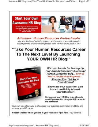 Awesome HR Blog.com | Take Your HR Career To The Next Level With ... Page 1 of 7




         Attention: Human Resources Professionals!
          Are you frustrated with the progress you've made in your HR career?
         Would you like to differentiate yourself from the rest of the pack in HR?


   "Take Your Human Resources Career
     To The Next Level By Launching
          YOUR OWN HR Blog!"

                                          Discover Secrets for Starting Up
                                         Your Own Outrageously Successful
                                          Human Resources Blog... Even If
                                           You're An Absolute Beginner...
                                              Step-by-Step, Quickly &
                                                   From Scratch!
                                            Showcase your expertise, gain
                                              instant credibility & boost
                                                   your HR career!

                                         Having your own HR blog is an absolute
                                         must if you want to take your HR career to
                                         the next level.

   Your own blog allows you to showcase your expertise, gain instant credibility and
   enhance your HR career.

   It doesn't matter where you are in your HR career right now. You can be a




http://awesomehrblog.com/ Awesome HR Blog.com | ...                              3/28/2010
 