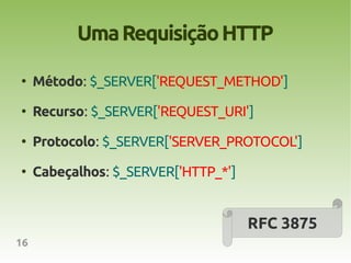 Uma Requisição HTTP
●
     Método: $_SERVER['REQUEST_METHOD']
●
     Recurso: $_SERVER['REQUEST_URI']
●
     Protocolo: $_SERVER['SERVER_PROTOCOL']
●
     Cabeçalhos: $_SERVER['HTTP_*']


                                      RFC 3875
16
 