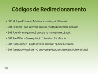Códigos de Redirecionamento
●    300 Multiple Choices – Achei várias coisas, escolha uma.

●    301 Redirect – Isso que você procura mudou pra sempre de lugar.

●    302 Found – Isso que você procura no momento está aqui.

●    303 See Other – Sua requisição foi aceita, olha ela aqui.

●    304 Not Modified – Nada novo no servidor, nem se preocupe.

●    307 Temporary Redirect – O que você procura está temporariamente aqui.




28
 