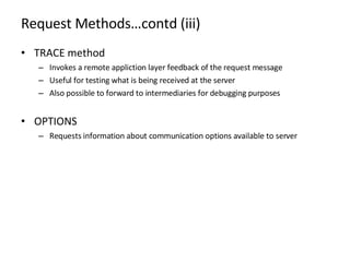 Request Methods…contd (iii) TRACE method Invokes a remote appliction layer feedback of the request message Useful for testing what is being received at the server  Also possible to forward to intermediaries for debugging purposes OPTIONS Requests information about communication options available to server 