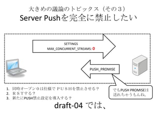 大きめの議論のトピックス（その３）
Server Pushを完全に禁止したい
draft-04 では、
SETTINGS
MAX_CONCURRENT_STREAMS: 0
PUSH_PROMISE
でもPUSH PROMISEは
送れちゃうもんね。
1. 同時オープン０は仕様で ＰＵＳＨを禁止させる？
2. ＲＳＴする？
3. 新たにPUSH禁止設定を導入する？
 