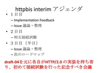 httpbis interim アジェンダ
• １日目
– Implementation Feedback
– Issue 議論・整理
• ２日目
– 相互接続試験
• ３日目（半日）
– Issue 議論・整理
– 次のロードマップ
draft-04を元に各自がHTTP/2.0 の実装を持ち寄
り、初めて接続試験を行った記念すべき会議
 