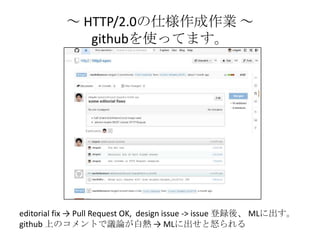 ～ HTTP/2.0の仕様作成作業 ～
githubを使ってます。
editorial fix → Pull Request OK, design issue -> issue 登録後、 MLに出す。
github 上のコメントで議論が白熱 →...