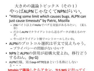 大きめの議論トピックス（その１）
やっぱALPNじゃなくてNPNがいい。
• “Hitting some limit which causes bugs. ALPN can
just cause timeouts” by Patric, Moz...