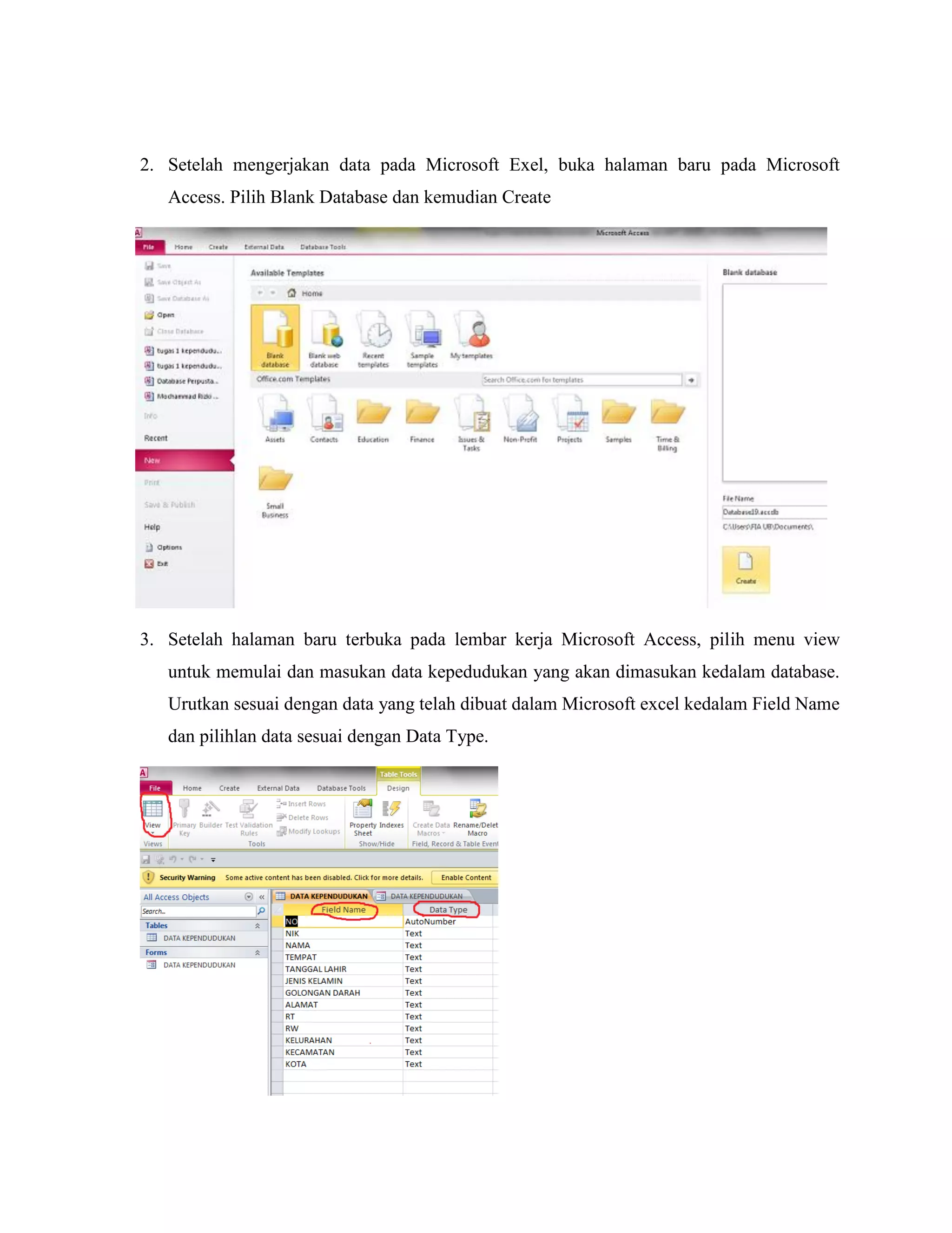 2. Setelah mengerjakan data pada Microsoft Exel, buka halaman baru pada Microsoft
Access. Pilih Blank Database dan kemudian Create

3. Setelah halaman baru terbuka pada lembar kerja Microsoft Access, pilih menu view
untuk memulai dan masukan data kepedudukan yang akan dimasukan kedalam database.
Urutkan sesuai dengan data yang telah dibuat dalam Microsoft excel kedalam Field Name
dan pilihlan data sesuai dengan Data Type.

 
