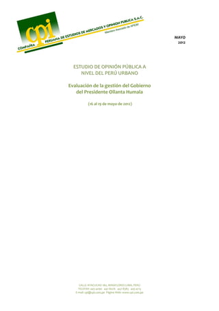 MAYO 
                                                            2012 



                    
  ESTUDIO DE OPINIÓN PÚBLICA A 
     NIVEL DEL PERÚ URBANO  
                    
Evaluación de la gestión del Gobierno 
   del Presidente Ollanta Humala 
                    
            (16 al 19 de mayo de 2012) 
                              
                              
                              
                              
                              
                              
                              
                              
                              
                              
                              
                              
                              
                              
                              




      CALLE AYACUCHO 180, MIRAFLORES LIMA, PERÚ 
     TELEFAX: 445‐4090   447‐8476   447‐8383   445‐4113 
   E‐mail: cpi@cpi.com.pe  Página Web: www.cpi.com.pe 
 
