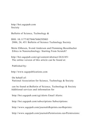 http://bst.sagepub.com
Society
Bulletin of Science, Technology &
DOI: 10.1177/0270467606295003
2006; 26; 451 Bulletin of Science Technology Society
Mette Ebbesen, Svend Andersen and Flemming Besenbacher
Ethics in Nanotechnology: Starting From Scratch?
http://bst.sagepub.com/cgi/content/abstract/26/6/451
The online version of this article can be found at:
Published by:
http://www.sagepublications.com
On behalf of:
National Association for Science, Technology & Society
can be found at:Bulletin of Science, Technology & Society
Additional services and information for
http://bst.sagepub.com/cgi/alerts Email Alerts:
http://bst.sagepub.com/subscriptions Subscriptions:
http://www.sagepub.com/journalsReprints.navReprints:
http://www.sagepub.com/journalsPermissions.navPermissions:
 