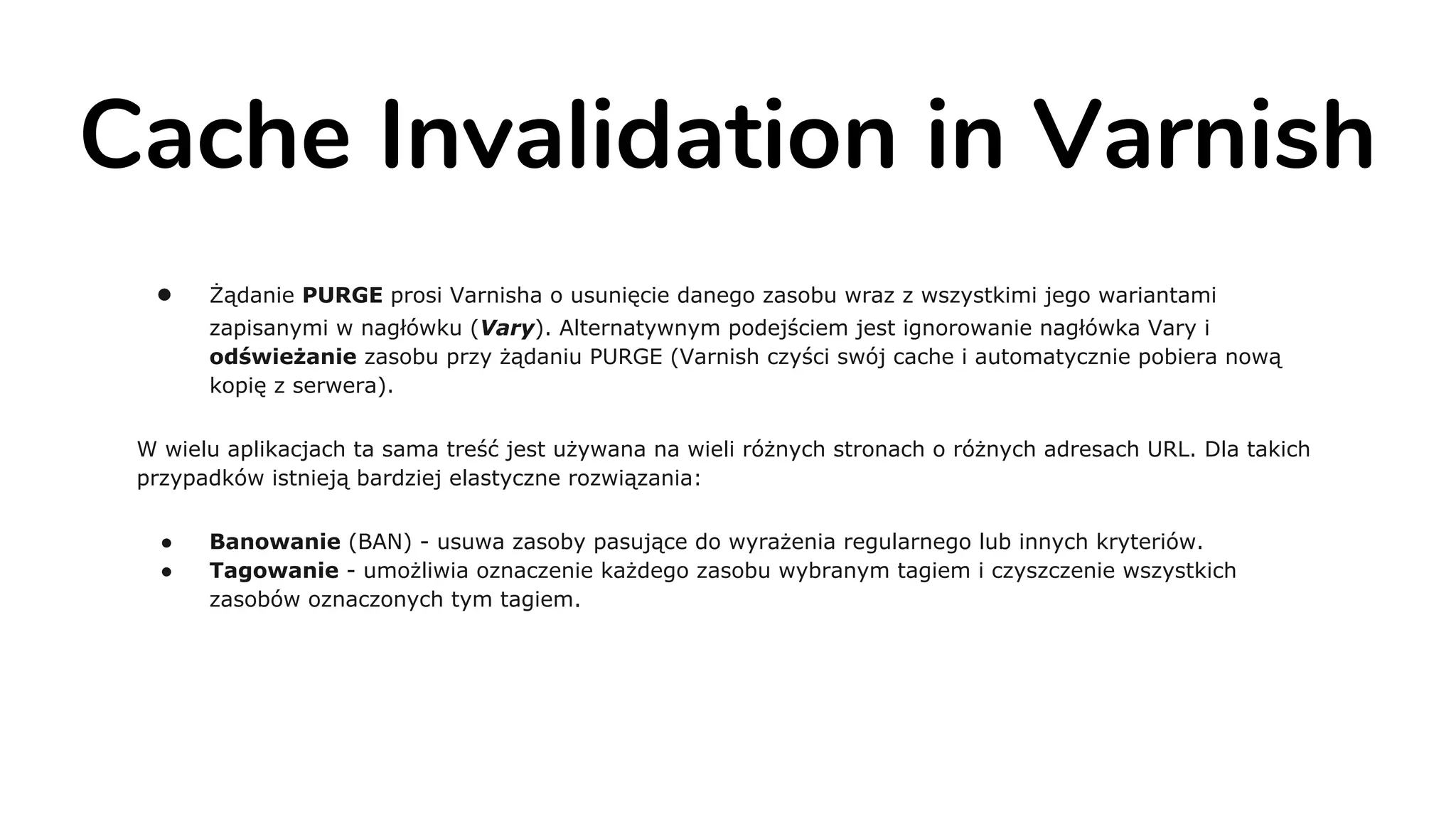 Cache Invalidation in Varnish
● Żądanie PURGE prosi Varnisha o usunięcie danego zasobu wraz z wszystkimi jego wariantami
zapisanymi w nagłówku (Vary). Alternatywnym podejściem jest ignorowanie nagłówka Vary i
odświeżanie zasobu przy żądaniu PURGE (Varnish czyści swój cache i automatycznie pobiera nową
kopię z serwera).
W wielu aplikacjach ta sama treść jest używana na wieli różnych stronach o różnych adresach URL. Dla takich
przypadków istnieją bardziej elastyczne rozwiązania:
● Banowanie (BAN) - usuwa zasoby pasujące do wyrażenia regularnego lub innych kryteriów.
● Tagowanie - umożliwia oznaczenie każdego zasobu wybranym tagiem i czyszczenie wszystkich
zasobów oznaczonych tym tagiem.
 