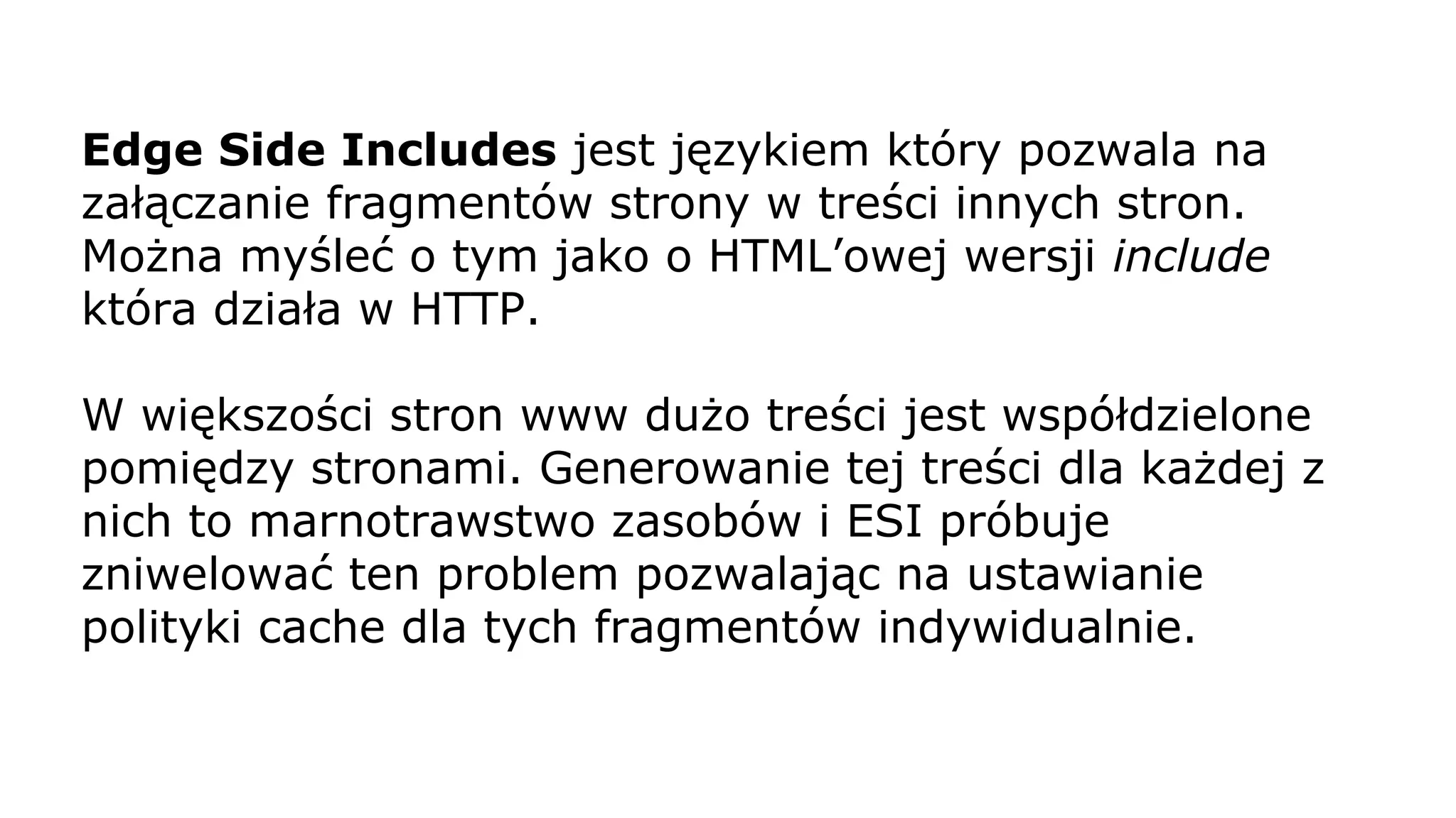 Edge Side Includes jest językiem który pozwala na
załączanie fragmentów strony w treści innych stron.
Można myśleć o tym jako o HTML’owej wersji include
która działa w HTTP.
W większości stron www dużo treści jest współdzielone
pomiędzy stronami. Generowanie tej treści dla każdej z
nich to marnotrawstwo zasobów i ESI próbuje
zniwelować ten problem pozwalając na ustawianie
polityki cache dla tych fragmentów indywidualnie.
 