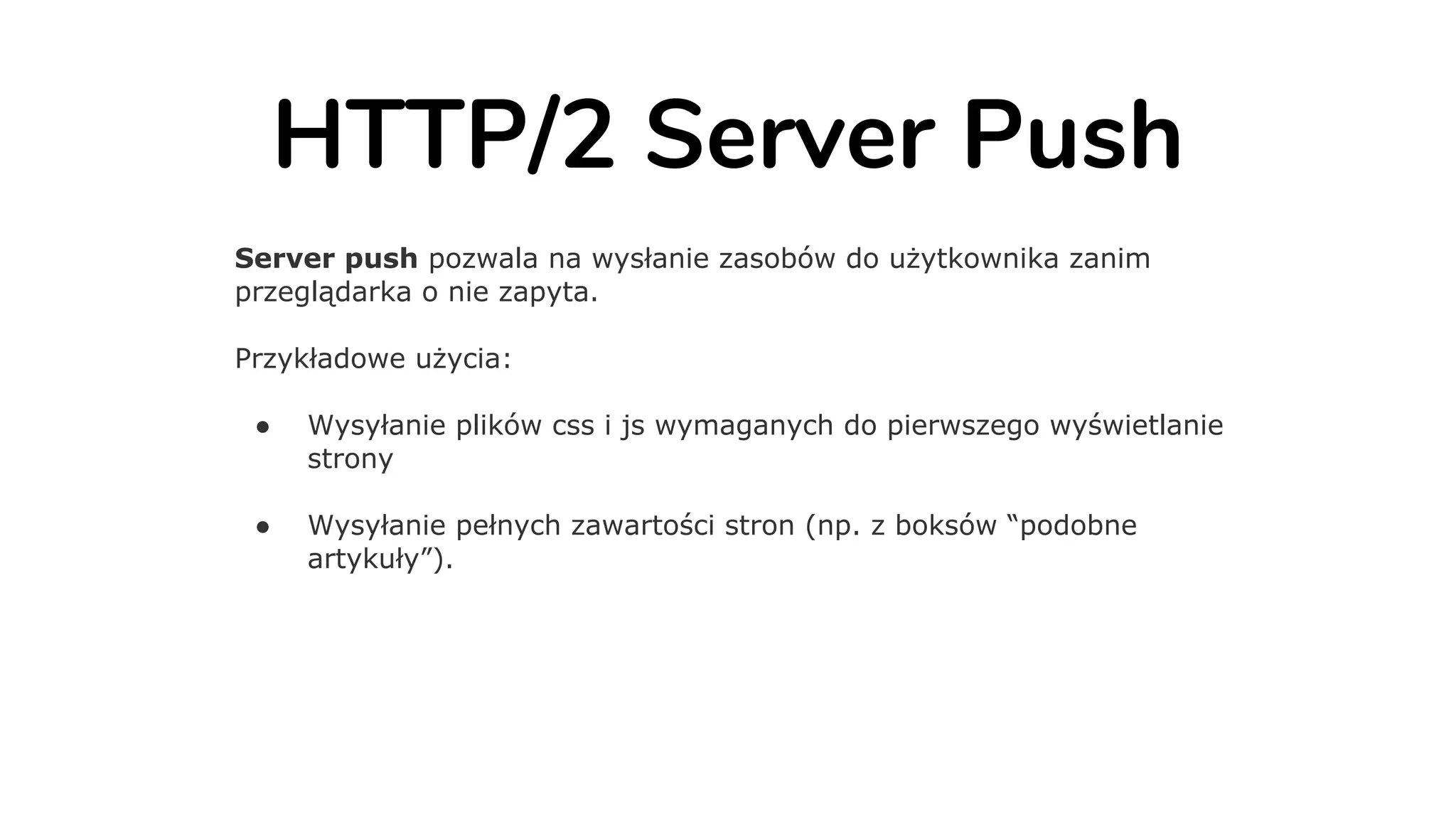 HTTP/2 Server Push
Server push pozwala na wysłanie zasobów do użytkownika zanim
przeglądarka o nie zapyta.
Przykładowe użycia:
● Wysyłanie plików css i js wymaganych do pierwszego wyświetlanie
strony
● Wysyłanie pełnych zawartości stron (np. z boksów “podobne
artykuły”).
 