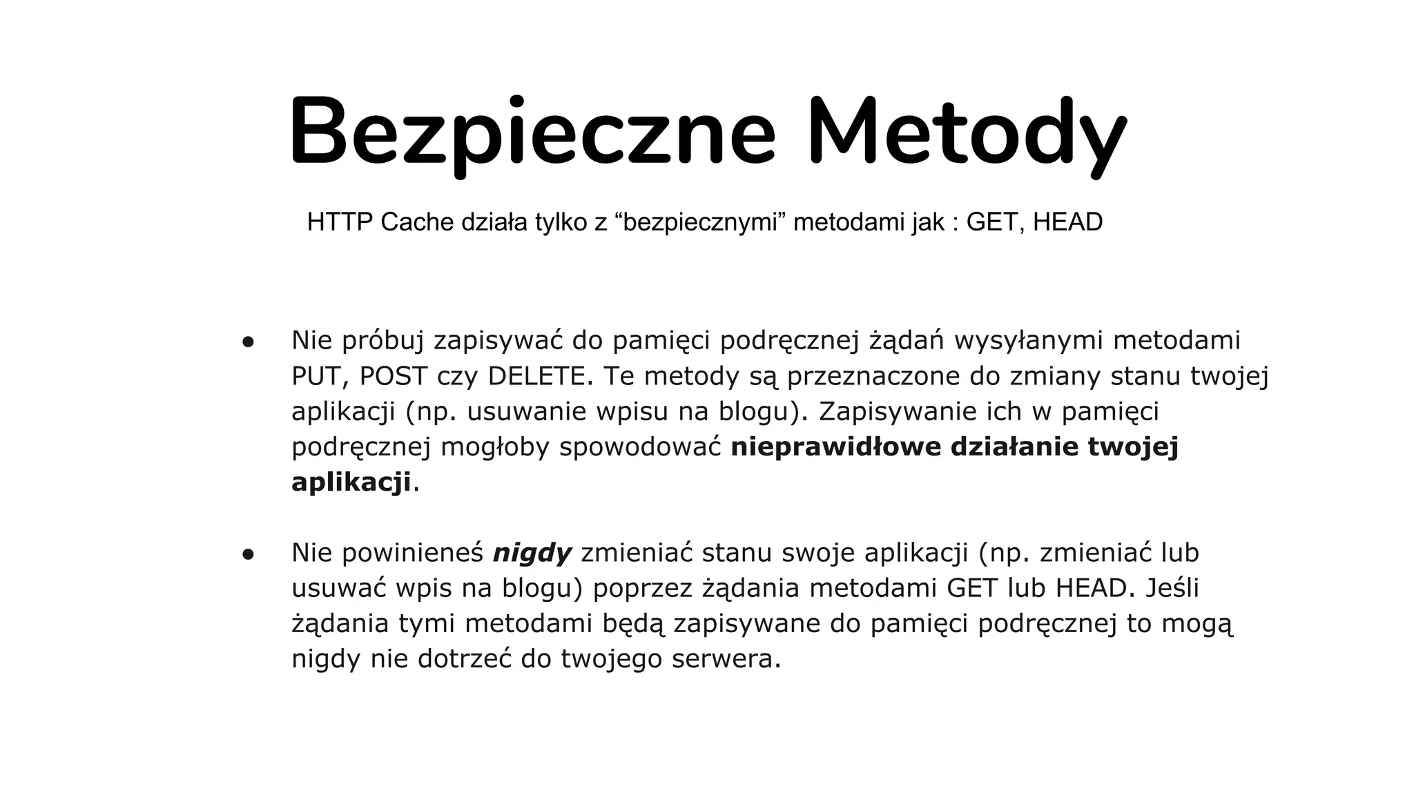 Bezpieczne Metody
HTTP Cache działa tylko z “bezpiecznymi” metodami jak : GET, HEAD
● Nie próbuj zapisywać do pamięci podręcznej żądań wysyłanymi metodami
PUT, POST czy DELETE. Te metody są przeznaczone do zmiany stanu twojej
aplikacji (np. usuwanie wpisu na blogu). Zapisywanie ich w pamięci
podręcznej mogłoby spowodować nieprawidłowe działanie twojej
aplikacji.
● Nie powinieneś nigdy zmieniać stanu swoje aplikacji (np. zmieniać lub
usuwać wpis na blogu) poprzez żądania metodami GET lub HEAD. Jeśli
żądania tymi metodami będą zapisywane do pamięci podręcznej to mogą
nigdy nie dotrzeć do twojego serwera.
 