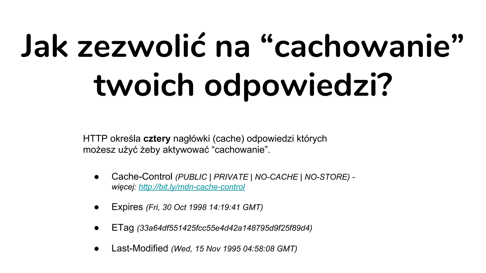Jak zezwolić na “cachowanie”
twoich odpowiedzi?
HTTP określa cztery nagłówki (cache) odpowiedzi których
możesz użyć żeby aktywować “cachowanie”.
● Cache-Control (PUBLIC | PRIVATE | NO-CACHE | NO-STORE) -
więcej: http://bit.ly/mdn-cache-control
● Expires (Fri, 30 Oct 1998 14:19:41 GMT)
● ETag (33a64df551425fcc55e4d42a148795d9f25f89d4)
● Last-Modified (Wed, 15 Nov 1995 04:58:08 GMT)
 