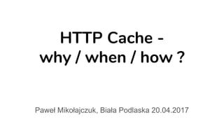 HTTP Cache -
why / when / how ?
Paweł Mikołajczuk, Biała Podlaska 20.04.2017
 