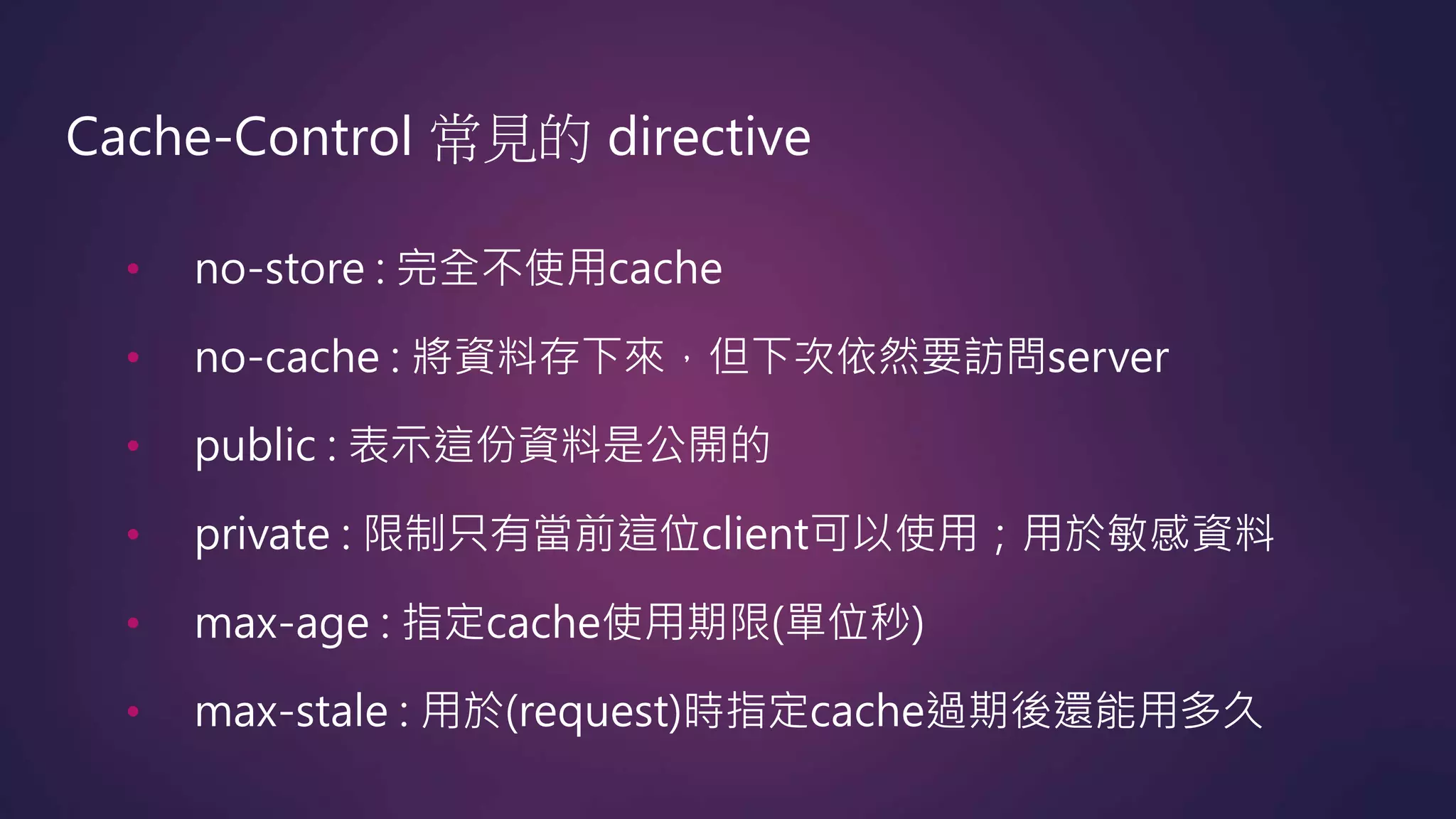Cache-Control 常見的 directive
• no-store : 完全不使用cache
• no-cache : 將資料存下來，但下次依然要訪問server
• public : 表示這份資料是公開的
• private : 限制只有當前這位client可以使用；用於敏感資料
• max-age : 指定cache使用期限(單位秒)
• max-stale : 用於(request)時指定cache過期後還能用多久
 