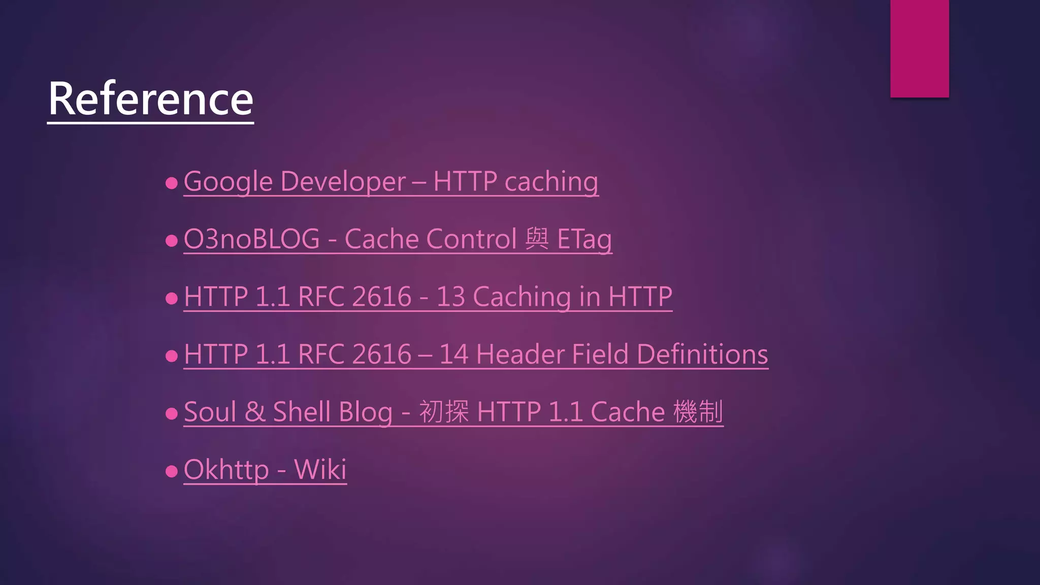  Google Developer – HTTP caching
 O3noBLOG - Cache Control 與 ETag
 HTTP 1.1 RFC 2616 - 13 Caching in HTTP
 HTTP 1.1 RFC 2616 – 14 Header Field Definitions
 Soul & Shell Blog - 初探 HTTP 1.1 Cache 機制
 Okhttp - Wiki
Reference
 