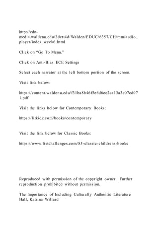 http://cdn-
media.waldenu.edu/2dett4d/Walden/EDUC/6357/CH/mm/audio_
player/index_week6.html
Click on “Go To Menu.”
Click on Anti-Bias ECE Settings
Select each narrator at the left bottom portion of the screen.
Visit link below:
https://content.waldenu.edu/f31ba8b46f5e6d6ec2ca13a3c07cd07
1.pdf
Visit the links below for Contemporary Books:
https://litkidz.com/books/contemporary
Visit the link below for Classic Books:
https://www.listchallenges.com/85-classic-childrens-books
Reproduced with permission of the copyright owner. Further
reproduction prohibited without permission.
The Importance of Including Culturally Authentic Literature
Hall, Katrina Willard
 