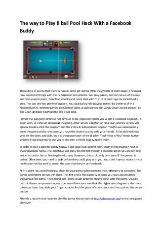 The way to Play 8 ball Pool Hack With a Facebook
Buddy
These days, it seems that there is no reason to get bored. With the growth of technology, one could
now do a lot of things with their computers and phones. You play games, and can now surf the web
and read several posts, download ebooks and read, chat with friends or web logs via social media
sites. The last one has plenty of options. You could play role-playing games like Defense of the
Ancient (DoTA), strategy games like Clash of Clans, puzzle games like Candy Crush, racing games like
Top Gear, and play sports game like 8 ball pool.
Playing the last game online is not difficult to do, especially when you've got a Facebook account. To
begin with, you should download the game. After which, a button on your own phones screen will
appear. Double click the program and the icon will subsequently appear. You'll now subsequently
enter the game and at this point you have the choice to play with your friends. To be able to know
who are the ones available, look to the proper part of the display. You'll view a Play Friends button
which will subsequently allow you to discover a friend to play against with.
In order to pick a specific buddy to play 8 ball pool hack against with, tap Play Next button next to
that individuals name. The individual will likely be notified through Facebook which you are sending
an invitation for her or him to play with you. However, this could only be viewed if the person is
online. Otherwise, you need to wait before they could play with you. You don't have to waste time a
notification will be sent to you in the case that they're on Facebook.
At this point you go to finding a place for your game subsequent to the challenge was accepted. This
part is dependent on two variables. The first one is the quantity of coins you have accumulated
throughout the game. The second one is how much progress you've done with the game. Usually,
both of these components interact because there are cases that the higher your degree is, the more
coins you have. Just slide your finger so as to find the place of your choice and then pat on the venue
button.
After this, you're now ready to play the game. Know more at http://cheatsrule.org for the best game
play ever.
The way to Play 8 ball Pool Hack With a Facebook
Buddy
These days, it seems that there is no reason to get bored. With the growth of technology, one could
now do a lot of things with their computers and phones. You play games, and can now surf the web
and read several posts, download ebooks and read, chat with friends or web logs via social media
sites. The last one has plenty of options. You could play role-playing games like Defense of the
Ancient (DoTA), strategy games like Clash of Clans, puzzle games like Candy Crush, racing games like
Top Gear, and play sports game like 8 ball pool.
Playing the last game online is not difficult to do, especially when you've got a Facebook account. To
begin with, you should download the game. After which, a button on your own phones screen will
appear. Double click the program and the icon will subsequently appear. You'll now subsequently
enter the game and at this point you have the choice to play with your friends. To be able to know
who are the ones available, look to the proper part of the display. You'll view a Play Friends button
which will subsequently allow you to discover a friend to play against with.
In order to pick a specific buddy to play 8 ball pool hack against with, tap Play Next button next to
that individuals name. The individual will likely be notified through Facebook which you are sending
an invitation for her or him to play with you. However, this could only be viewed if the person is
online. Otherwise, you need to wait before they could play with you. You don't have to waste time a
notification will be sent to you in the case that they're on Facebook.
At this point you go to finding a place for your game subsequent to the challenge was accepted. This
part is dependent on two variables. The first one is the quantity of coins you have accumulated
throughout the game. The second one is how much progress you've done with the game. Usually,
both of these components interact because there are cases that the higher your degree is, the more
coins you have. Just slide your finger so as to find the place of your choice and then pat on the venue
button.
After this, you're now ready to play the game. Know more at http://cheatsrule.org for the best game
play ever.
The way to Play 8 ball Pool Hack With a Facebook
Buddy
These days, it seems that there is no reason to get bored. With the growth of technology, one could
now do a lot of things with their computers and phones. You play games, and can now surf the web
and read several posts, download ebooks and read, chat with friends or web logs via social media
sites. The last one has plenty of options. You could play role-playing games like Defense of the
Ancient (DoTA), strategy games like Clash of Clans, puzzle games like Candy Crush, racing games like
Top Gear, and play sports game like 8 ball pool.
Playing the last game online is not difficult to do, especially when you've got a Facebook account. To
begin with, you should download the game. After which, a button on your own phones screen will
appear. Double click the program and the icon will subsequently appear. You'll now subsequently
enter the game and at this point you have the choice to play with your friends. To be able to know
who are the ones available, look to the proper part of the display. You'll view a Play Friends button
which will subsequently allow you to discover a friend to play against with.
In order to pick a specific buddy to play 8 ball pool hack against with, tap Play Next button next to
that individuals name. The individual will likely be notified through Facebook which you are sending
an invitation for her or him to play with you. However, this could only be viewed if the person is
online. Otherwise, you need to wait before they could play with you. You don't have to waste time a
notification will be sent to you in the case that they're on Facebook.
At this point you go to finding a place for your game subsequent to the challenge was accepted. This
part is dependent on two variables. The first one is the quantity of coins you have accumulated
throughout the game. The second one is how much progress you've done with the game. Usually,
both of these components interact because there are cases that the higher your degree is, the more
coins you have. Just slide your finger so as to find the place of your choice and then pat on the venue
button.
After this, you're now ready to play the game. Know more at http://cheatsrule.org for the best game
play ever.
 