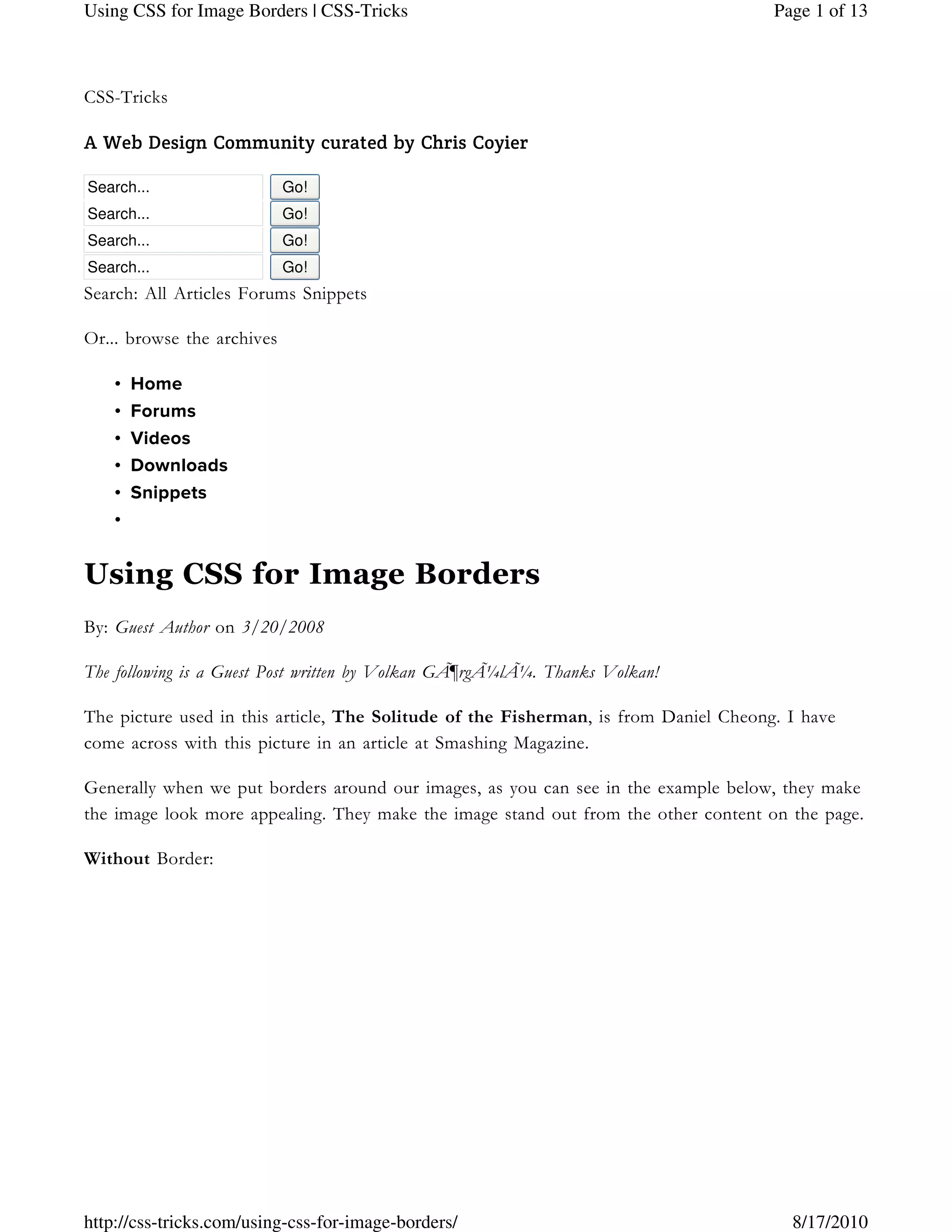 CSS-Tricks
A Web Design Community curated by Chris Coyier
Search... Go!
Search... Go!
Search... Go!
Search... Go!
Search: All Articles Forums Snippets
Or... browse the archives
Home•
Forums•
Videos•
Downloads•
Snippets•
•
Using CSS for Image Borders
By: Guest Author on 3/20/2008
The following is a Guest Post written by Volkan GÃ¶rgÃ¼lÃ¼. Thanks Volkan!
The picture used in this article, The Solitude of the Fisherman, is from Daniel Cheong. I have
come across with this picture in an article at Smashing Magazine.
Generally when we put borders around our images, as you can see in the example below, they make
the image look more appealing. They make the image stand out from the other content on the page.
Without Border:
Page 1 of 13Using CSS for Image Borders | CSS-Tricks
8/17/2010http://css-tricks.com/using-css-for-image-borders/
 