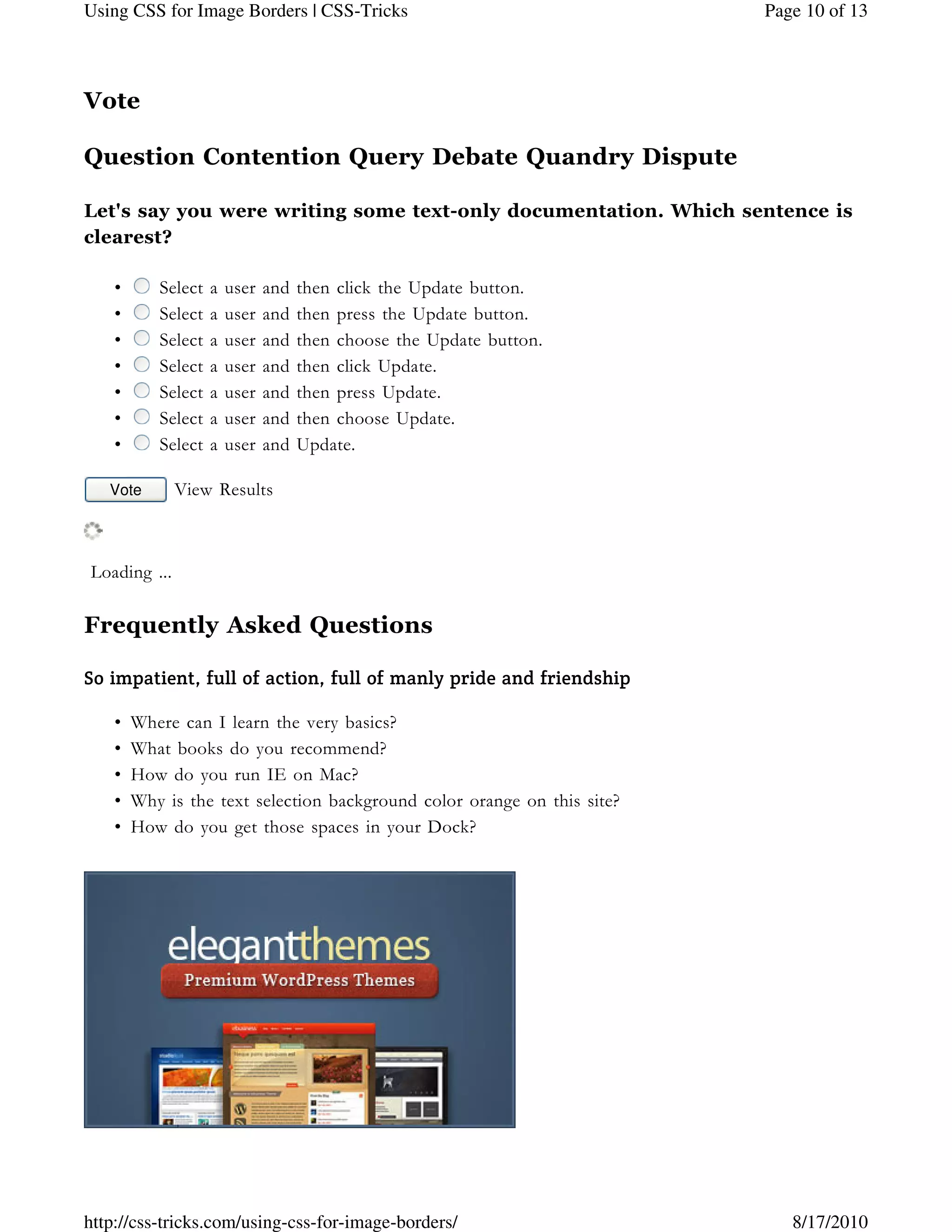 Vote
Question Contention Query Debate Quandry Dispute
Let's say you were writing some text-only documentation. Which sentence is
clearest?
• Select a user and then click the Update button.
• Select a user and then press the Update button.
• Select a user and then choose the Update button.
• Select a user and then click Update.
• Select a user and then press Update.
• Select a user and then choose Update.
• Select a user and Update.
Vote View Results
 Loading ...
Frequently Asked Questions
So impatient, full of action, full of manly pride and friendship
Where can I learn the very basics?•
What books do you recommend?•
How do you run IE on Mac?•
Why is the text selection background color orange on this site?•
How do you get those spaces in your Dock?•
Page 10 of 13Using CSS for Image Borders | CSS-Tricks
8/17/2010http://css-tricks.com/using-css-for-image-borders/
 